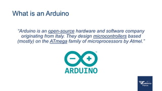 What is an Arduino
“Arduino is an open-source hardware and software company
originating from Italy. They design microcontrollers based
(mostly) on the ATmega family of microprocessors by Atmel.”
 