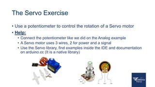 The Servo Exercise
• Use a potentiometer to control the rotation of a Servo motor
• Help:
• Connect the potentiometer like we did on the Analog example
• A Servo motor uses 3 wires, 2 for power and a signal
• Use the Servo library, find examples inside the IDE and documentation
on arduino.cc (It is a native library)
 