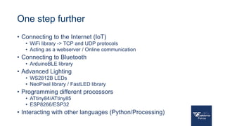 One step further
• Connecting to the Internet (IoT)
• WiFi library -> TCP and UDP protocols
• Acting as a webserver / Online communication
• Connecting to Bluetooth
• ArduinoBLE library
• Advanced Lighting
• WS2812B LEDs
• NeoPixel library / FastLED library
• Programming different processors
• ATtiny84/ATtiny85
• ESP8266/ESP32
• Interacting with other languages (Python/Processing)
 