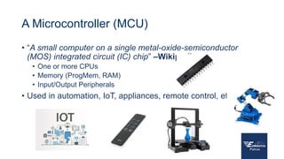 A Microcontroller (MCU)
• “A small computer on a single metal-oxide-semiconductor
(MOS) integrated circuit (IC) chip” –Wikipedia
• One or more CPUs
• Memory (ProgMem, RAM)
• Input/Output Peripherals
• Used in automation, IoT, appliances, remote control, etc
 