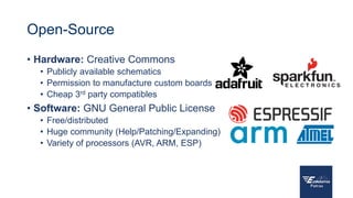 Open-Source
• Hardware: Creative Commons
• Publicly available schematics
• Permission to manufacture custom boards
• Cheap 3rd party compatibles
• Software: GNU General Public License
• Free/distributed
• Huge community (Help/Patching/Expanding)
• Variety of processors (AVR, ARM, ESP)
 