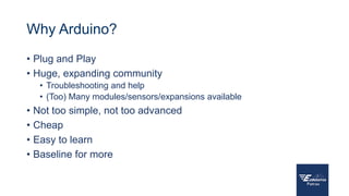 Why Arduino?
• Plug and Play
• Huge, expanding community
• Troubleshooting and help
• (Too) Many modules/sensors/expansions available
• Not too simple, not too advanced
• Cheap
• Easy to learn
• Baseline for more
 