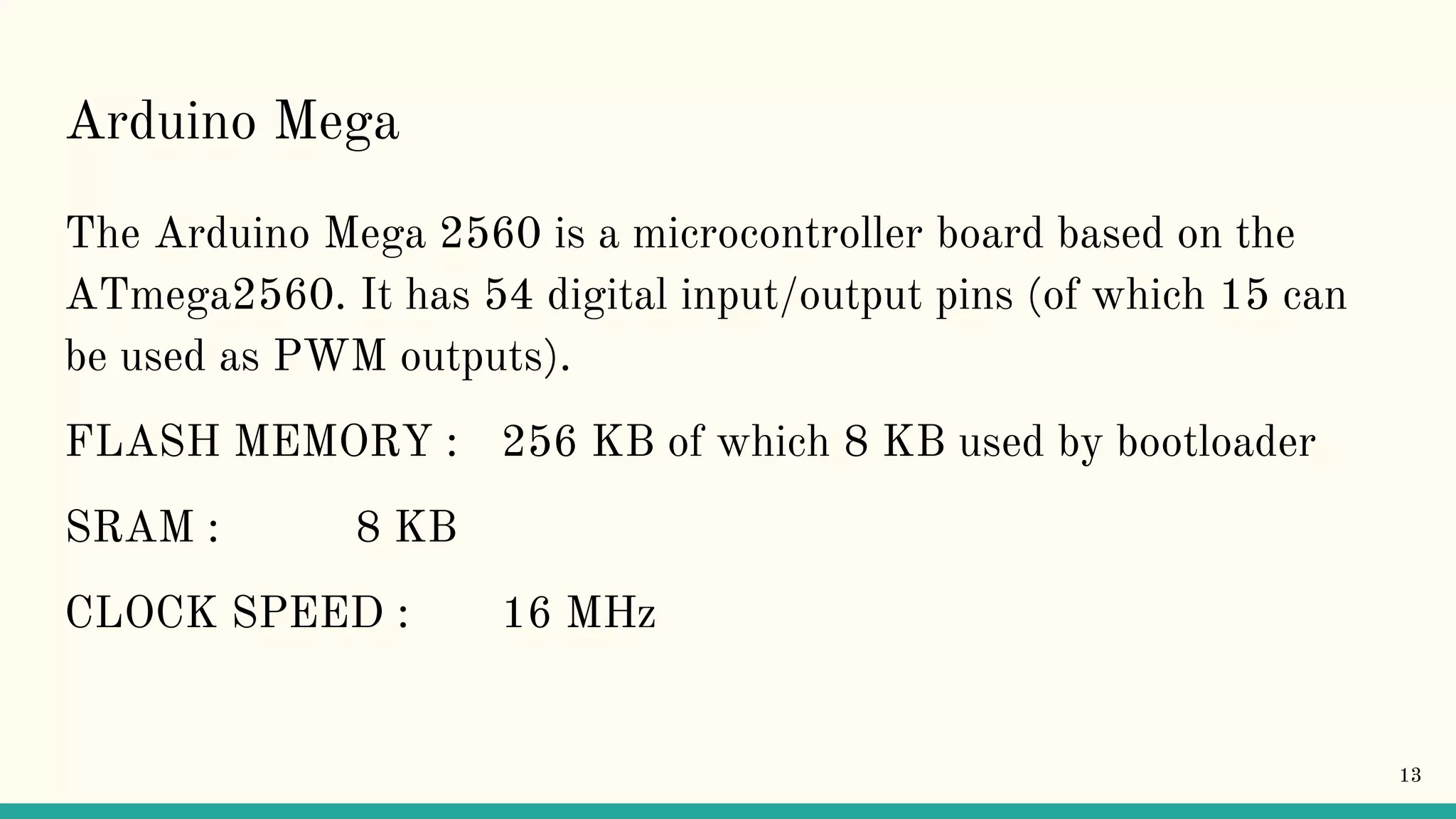 Arduino Mega The Arduino Mega 2560 is a microcontroller board based on the ATmega2560. It has 54 digital input/output pins (of which 15 can be used as PWM outputs). FLASH MEMORY : 256 KB of which 8 KB used by bootloader SRAM : 8 KB CLOCK SPEED : 16 MHz 13 