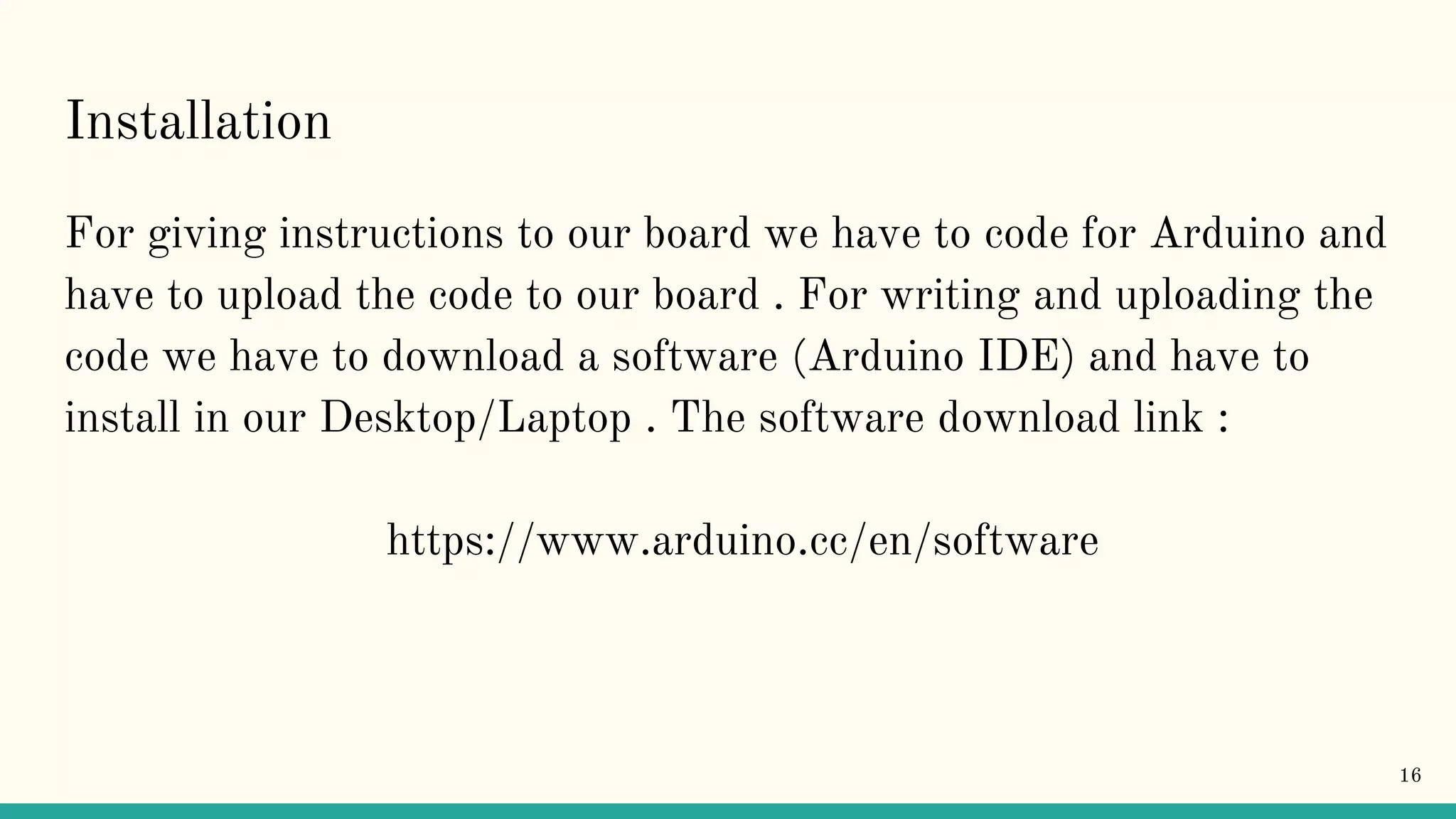 Installation For giving instructions to our board we have to code for Arduino and have to upload the code to our board . For writing and uploading the code we have to download a software (Arduino IDE) and have to install in our Desktop/Laptop . The software download link : https://www.arduino.cc/en/software 16 