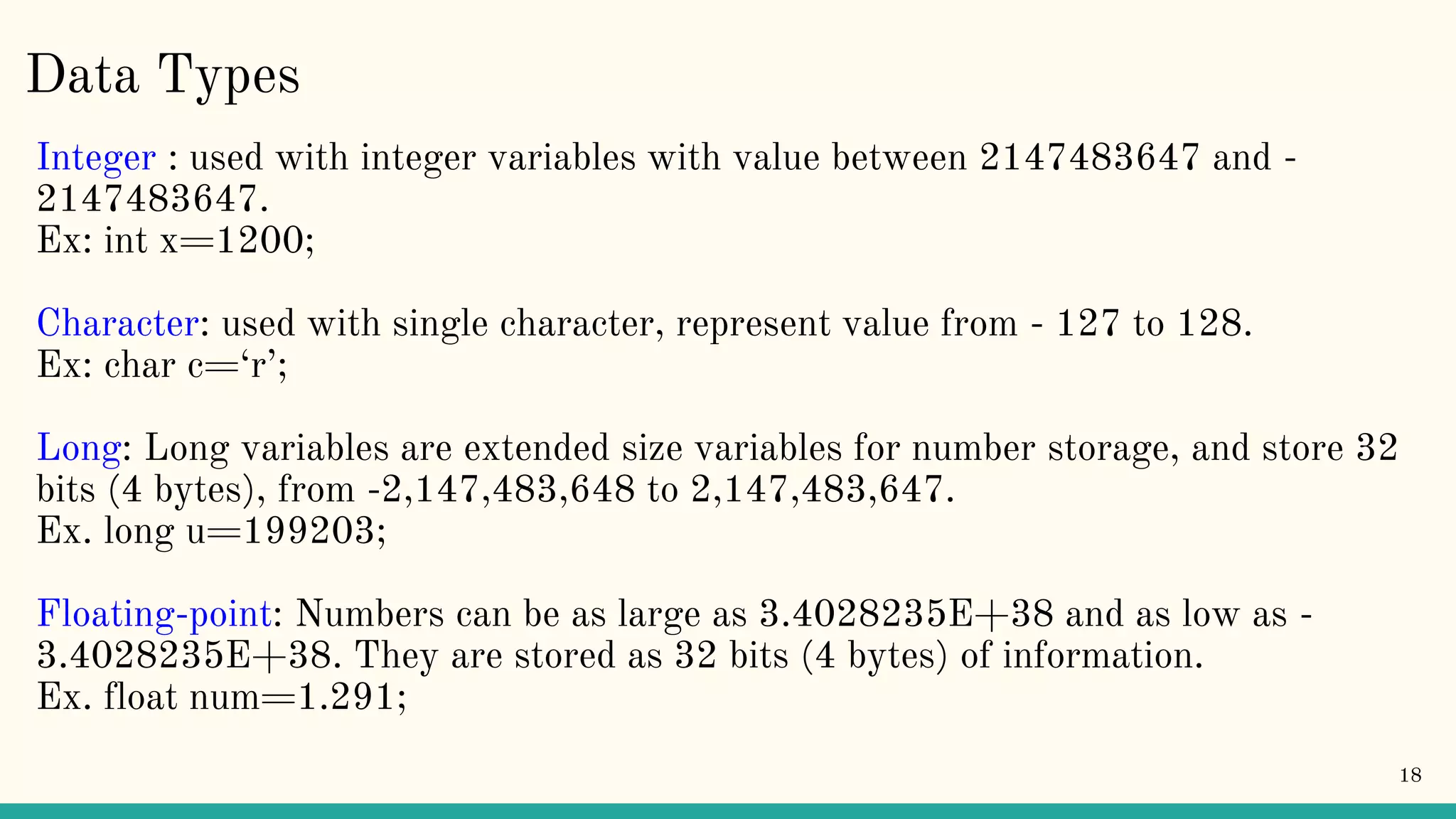 Data Types Integer : used with integer variables with value between 2147483647 and - 2147483647. Ex: int x=1200; Character: used with single character, represent value from - 127 to 128. Ex: char c=‘r’; Long: Long variables are extended size variables for number storage, and store 32 bits (4 bytes), from -2,147,483,648 to 2,147,483,647. Ex. long u=199203; Floating-point: Numbers can be as large as 3.4028235E+38 and as low as - 3.4028235E+38. They are stored as 32 bits (4 bytes) of information. Ex. float num=1.291; 18 