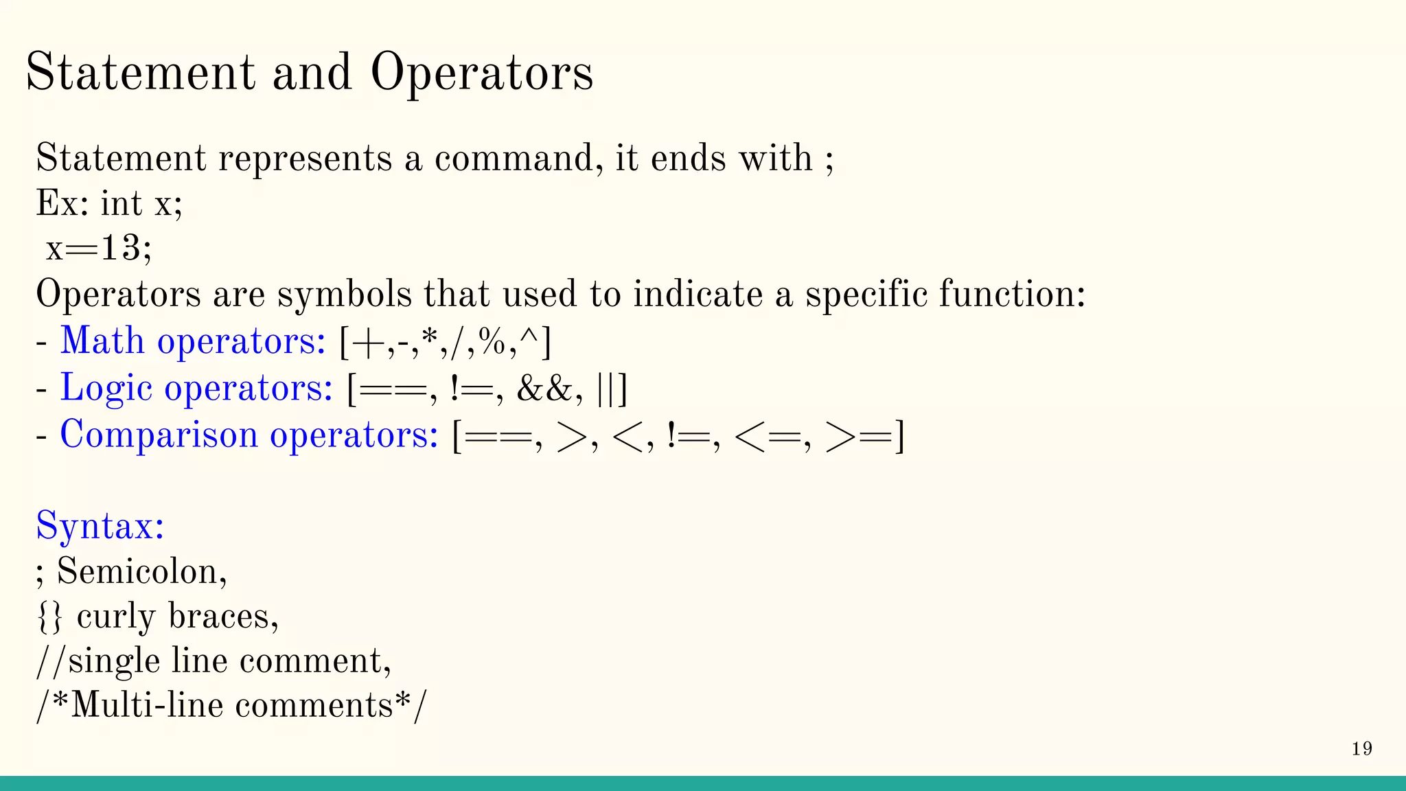 Statement and Operators Statement represents a command, it ends with ; Ex: int x; x=13; Operators are symbols that used to indicate a specific function: - Math operators: [+,-,*,/,%,^] - Logic operators: [==, !=, &&, ||] - Comparison operators: [==, >, <, !=, <=, >=] Syntax: ; Semicolon, {} curly braces, //single line comment, /*Multi-line comments*/ 19 