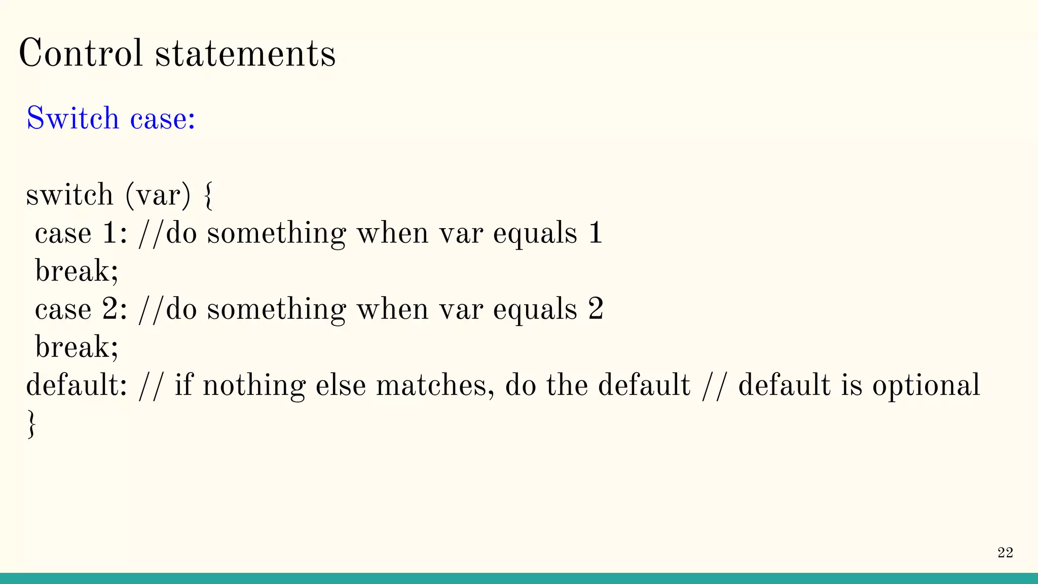 Control statements Switch case: switch (var) { case 1: //do something when var equals 1 break; case 2: //do something when var equals 2 break; default: // if nothing else matches, do the default // default is optional } 22 