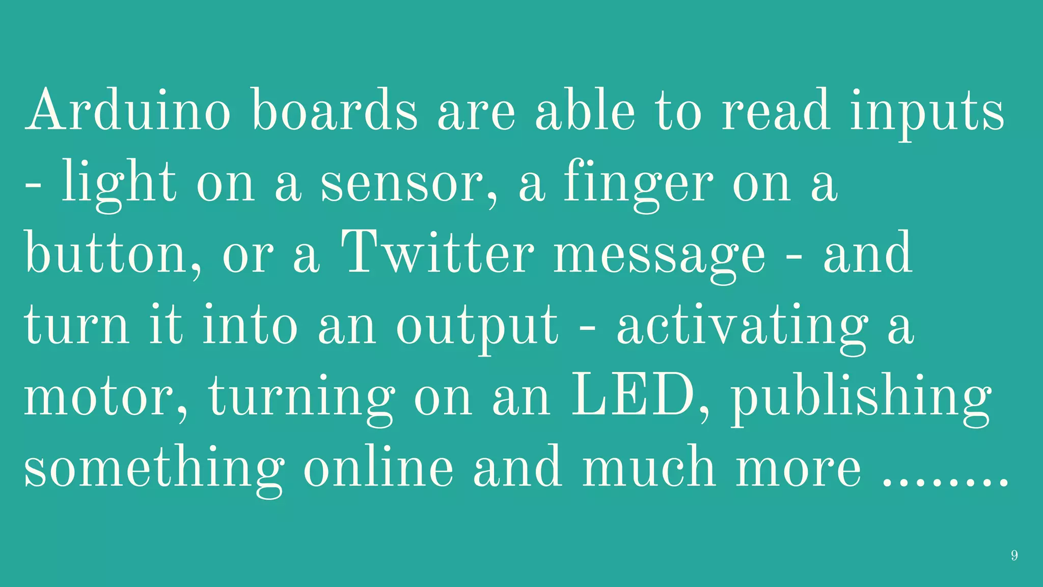 Arduino boards are able to read inputs - light on a sensor, a finger on a button, or a Twitter message - and turn it into an output - activating a motor, turning on an LED, publishing something online and much more …….. 9 