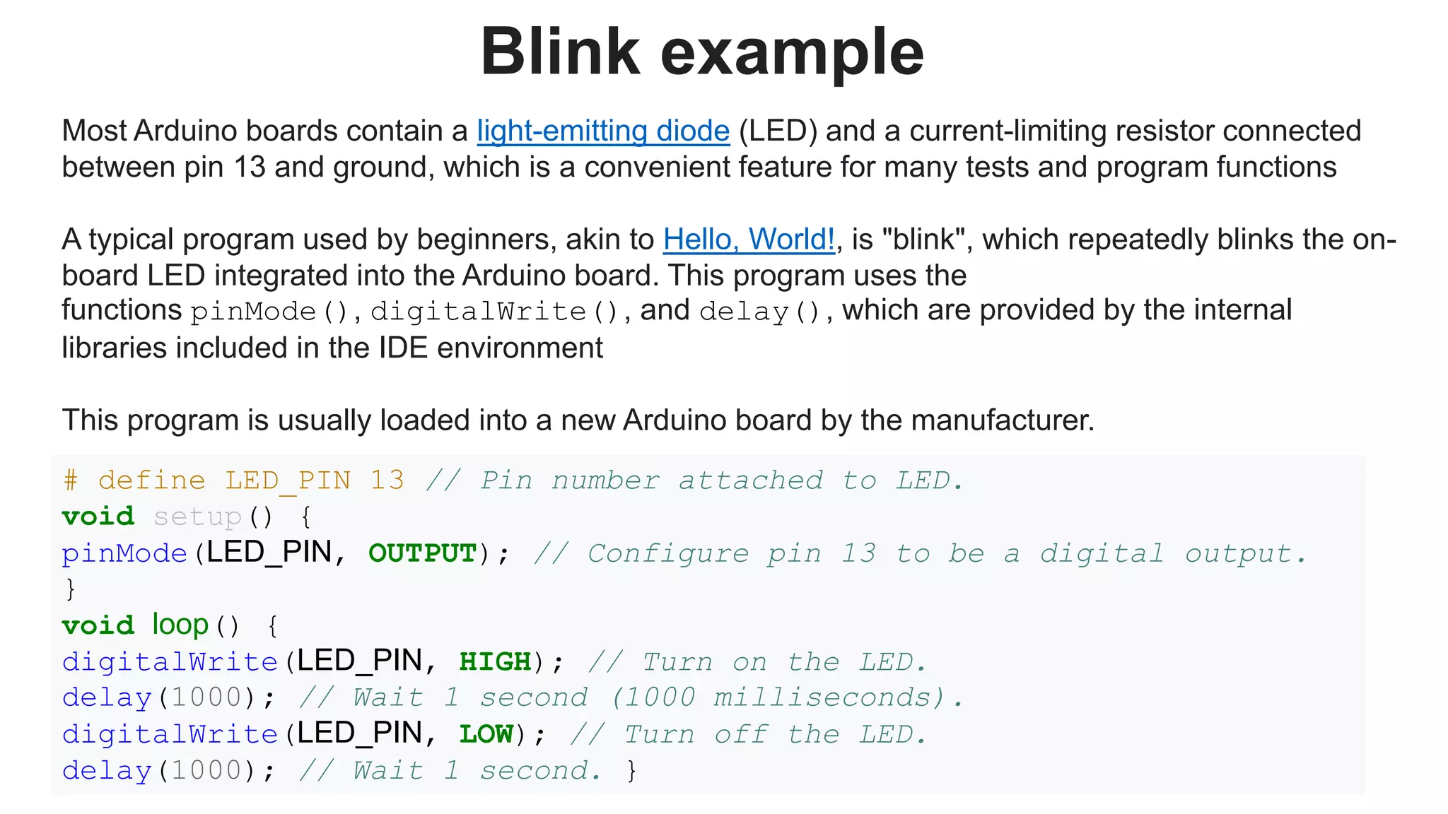 Blink example
Most Arduino boards contain a light-emitting diode (LED) and a current-limiting resistor connected
between pin 13 and ground, which is a convenient feature for many tests and program functions
A typical program used by beginners, akin to Hello, World!, is "blink", which repeatedly blinks the on-
board LED integrated into the Arduino board. This program uses the
functions pinMode(), digitalWrite(), and delay(), which are provided by the internal
libraries included in the IDE environment
This program is usually loaded into a new Arduino board by the manufacturer.
# define LED_PIN 13 // Pin number attached to LED.
void setup() {
pinMode(LED_PIN, OUTPUT); // Configure pin 13 to be a digital output.
}
void loop() {
digitalWrite(LED_PIN, HIGH); // Turn on the LED.
delay(1000); // Wait 1 second (1000 milliseconds).
digitalWrite(LED_PIN, LOW); // Turn off the LED.
delay(1000); // Wait 1 second. }
 