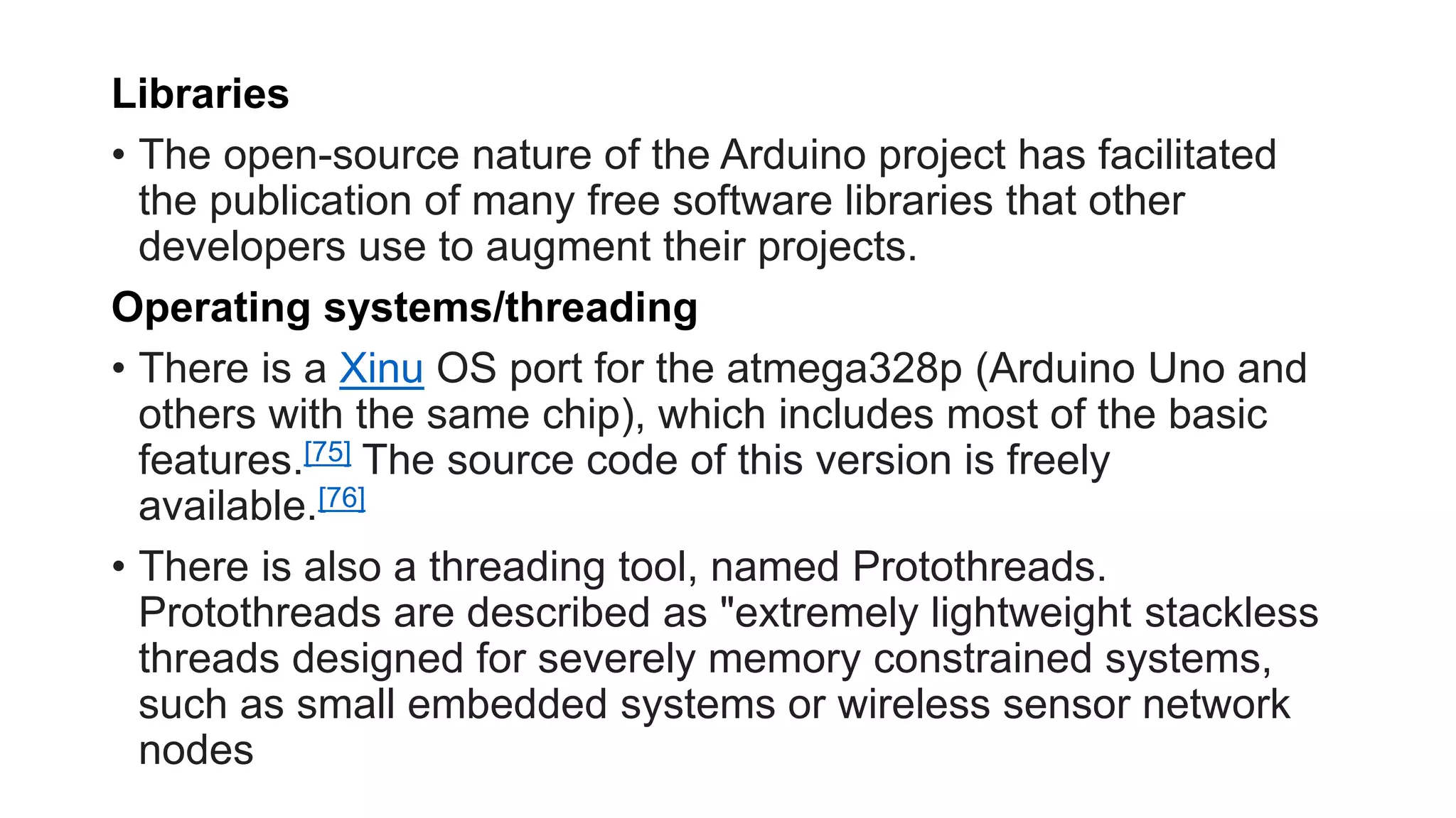 Libraries
• The open-source nature of the Arduino project has facilitated
the publication of many free software libraries that other
developers use to augment their projects.
Operating systems/threading
• There is a Xinu OS port for the atmega328p (Arduino Uno and
others with the same chip), which includes most of the basic
features.[75] The source code of this version is freely
available.[76]
• There is also a threading tool, named Protothreads.
Protothreads are described as "extremely lightweight stackless
threads designed for severely memory constrained systems,
such as small embedded systems or wireless sensor network
nodes
 