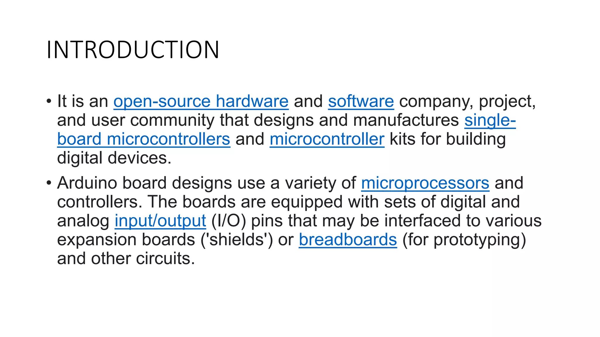 INTRODUCTION
• It is an open-source hardware and software company, project,
and user community that designs and manufactures single-
board microcontrollers and microcontroller kits for building
digital devices.
• Arduino board designs use a variety of microprocessors and
controllers. The boards are equipped with sets of digital and
analog input/output (I/O) pins that may be interfaced to various
expansion boards ('shields') or breadboards (for prototyping)
and other circuits.
 