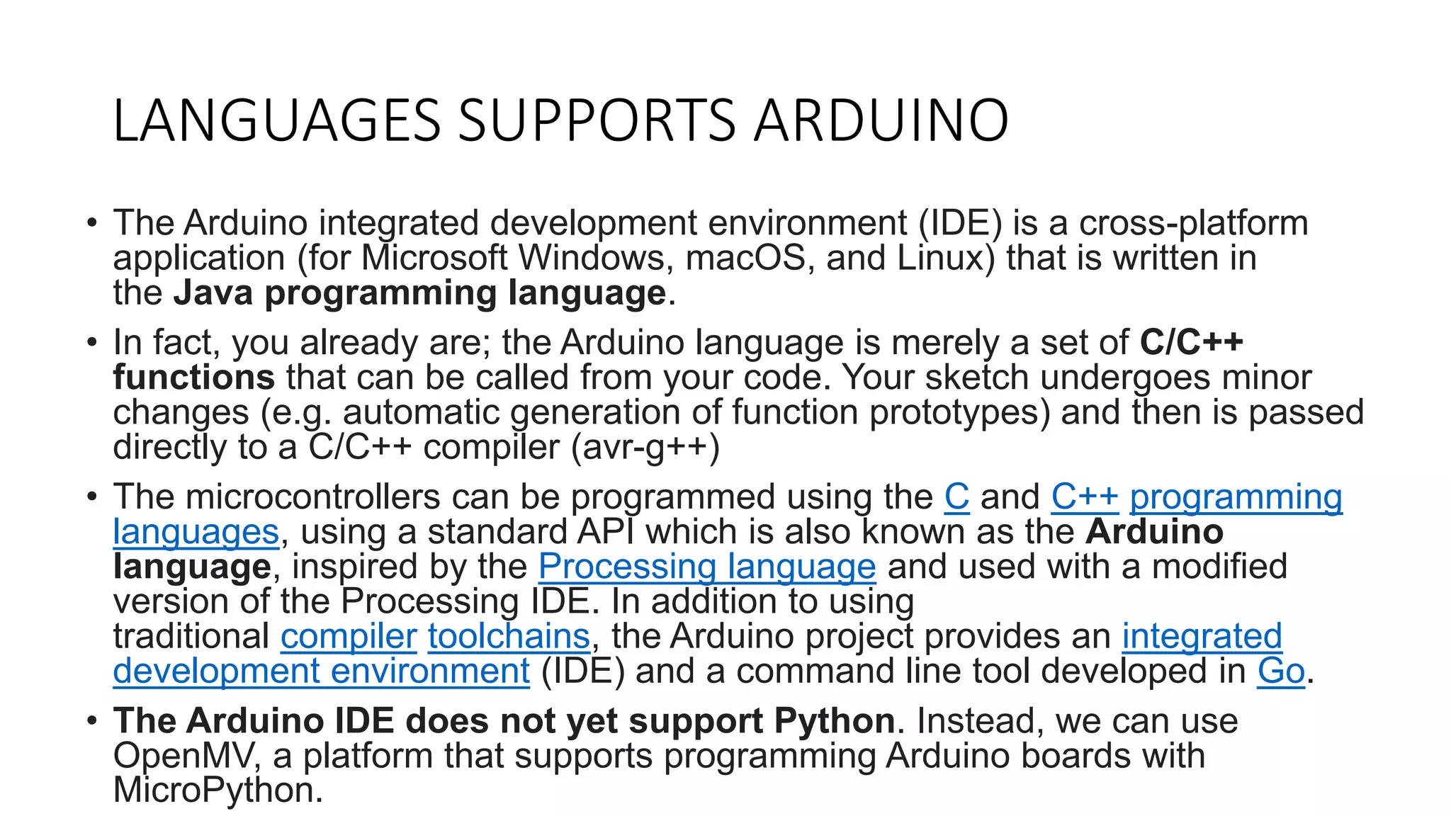 LANGUAGES SUPPORTS ARDUINO
• The Arduino integrated development environment (IDE) is a cross-platform
application (for Microsoft Windows, macOS, and Linux) that is written in
the Java programming language.
• In fact, you already are; the Arduino language is merely a set of C/C++
functions that can be called from your code. Your sketch undergoes minor
changes (e.g. automatic generation of function prototypes) and then is passed
directly to a C/C++ compiler (avr-g++)
• The microcontrollers can be programmed using the C and C++ programming
languages, using a standard API which is also known as the Arduino
language, inspired by the Processing language and used with a modified
version of the Processing IDE. In addition to using
traditional compiler toolchains, the Arduino project provides an integrated
development environment (IDE) and a command line tool developed in Go.
• The Arduino IDE does not yet support Python. Instead, we can use
OpenMV, a platform that supports programming Arduino boards with
MicroPython.
 
