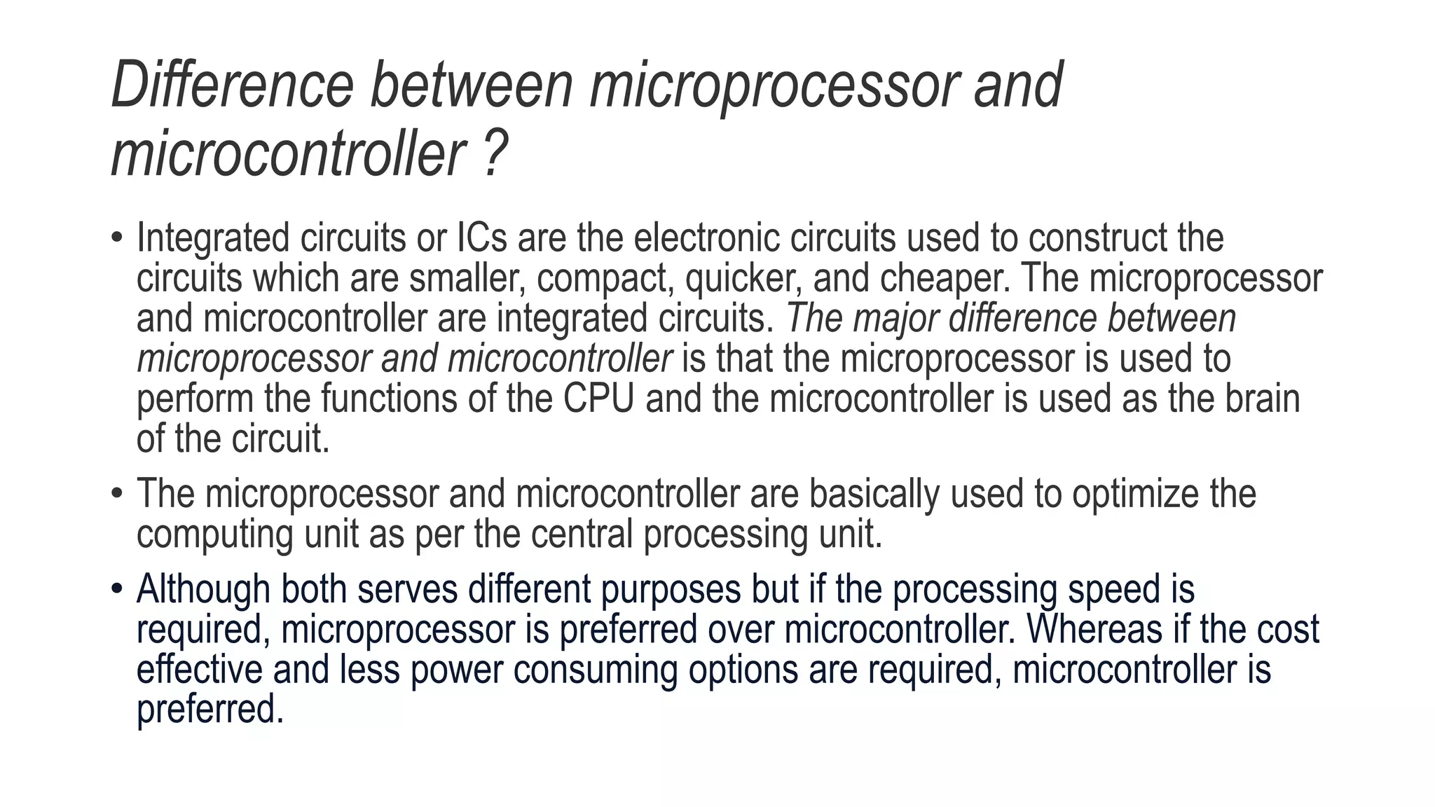Difference between microprocessor and
microcontroller ?
• Integrated circuits or ICs are the electronic circuits used to construct the
circuits which are smaller, compact, quicker, and cheaper. The microprocessor
and microcontroller are integrated circuits. The major difference between
microprocessor and microcontroller is that the microprocessor is used to
perform the functions of the CPU and the microcontroller is used as the brain
of the circuit.
• The microprocessor and microcontroller are basically used to optimize the
computing unit as per the central processing unit.
• Although both serves different purposes but if the processing speed is
required, microprocessor is preferred over microcontroller. Whereas if the cost
effective and less power consuming options are required, microcontroller is
preferred.
 