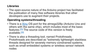 Libraries
• The open-source nature of the Arduino project has facilitated
the publication of many free software libraries that other
developers use to augment their projects.
Operating systems/threading
• There is a Xinu OS port for the atmega328p (Arduino Uno and
others with the same chip), which includes most of the basic
features.[75] The source code of this version is freely
available.[76]
• There is also a threading tool, named Protothreads.
Protothreads are described as "extremely lightweight stackless
threads designed for severely memory constrained systems,
such as small embedded systems or wireless sensor network
nodes
 
