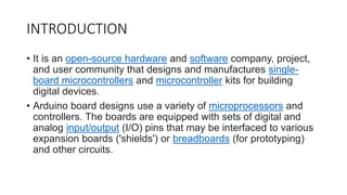 INTRODUCTION
• It is an open-source hardware and software company, project,
and user community that designs and manufactures single-
board microcontrollers and microcontroller kits for building
digital devices.
• Arduino board designs use a variety of microprocessors and
controllers. The boards are equipped with sets of digital and
analog input/output (I/O) pins that may be interfaced to various
expansion boards ('shields') or breadboards (for prototyping)
and other circuits.
 