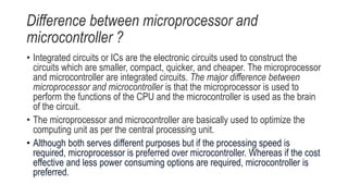 Difference between microprocessor and
microcontroller ?
• Integrated circuits or ICs are the electronic circuits used to construct the
circuits which are smaller, compact, quicker, and cheaper. The microprocessor
and microcontroller are integrated circuits. The major difference between
microprocessor and microcontroller is that the microprocessor is used to
perform the functions of the CPU and the microcontroller is used as the brain
of the circuit.
• The microprocessor and microcontroller are basically used to optimize the
computing unit as per the central processing unit.
• Although both serves different purposes but if the processing speed is
required, microprocessor is preferred over microcontroller. Whereas if the cost
effective and less power consuming options are required, microcontroller is
preferred.
 