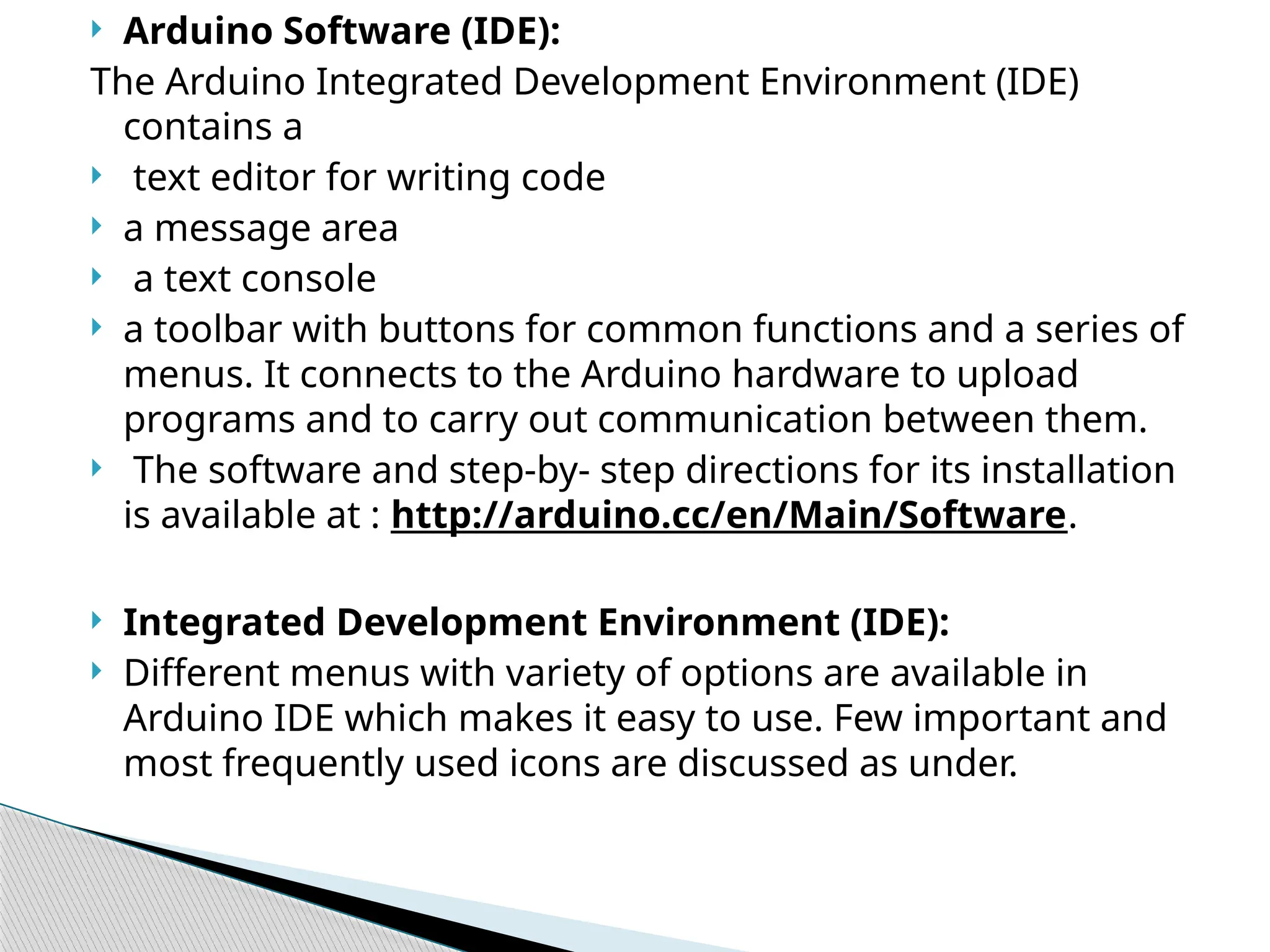  Arduino Software (IDE):
The Arduino Integrated Development Environment (IDE)
contains a
 text editor for writing code
 a message area
 a text console
 a toolbar with buttons for common functions and a series of
menus. It connects to the Arduino hardware to upload
programs and to carry out communication between them.
 The software and step-by- step directions for its installation
is available at : http://arduino.cc/en/Main/Software.
 Integrated Development Environment (IDE):
 Different menus with variety of options are available in
Arduino IDE which makes it easy to use. Few important and
most frequently used icons are discussed as under.
 