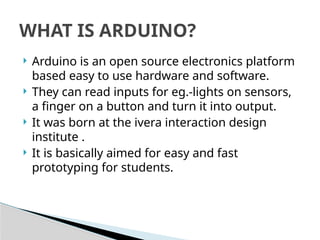  Arduino is an open source electronics platform
based easy to use hardware and software.
 They can read inputs for eg.-lights on sensors,
a finger on a button and turn it into output.
 It was born at the ivera interaction design
institute .
 It is basically aimed for easy and fast
prototyping for students.
WHAT IS ARDUINO?
 