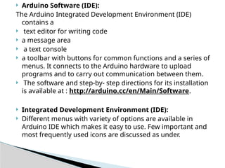  Arduino Software (IDE):
The Arduino Integrated Development Environment (IDE)
contains a
 text editor for writing code
 a message area
 a text console
 a toolbar with buttons for common functions and a series of
menus. It connects to the Arduino hardware to upload
programs and to carry out communication between them.
 The software and step-by- step directions for its installation
is available at : http://arduino.cc/en/Main/Software.
 Integrated Development Environment (IDE):
 Different menus with variety of options are available in
Arduino IDE which makes it easy to use. Few important and
most frequently used icons are discussed as under.
 