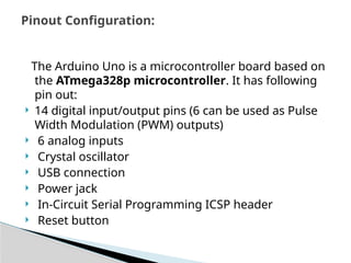 The Arduino Uno is a microcontroller board based on
the ATmega328p microcontroller. It has following
pin out:
 14 digital input/output pins (6 can be used as Pulse
Width Modulation (PWM) outputs)
 6 analog inputs
 Crystal oscillator
 USB connection
 Power jack
 In-Circuit Serial Programming ICSP header
 Reset button
Pinout Configuration:
 
