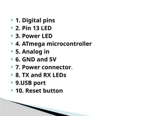  1. Digital pins
 2. Pin 13 LED
 3. Power LED
 4. ATmega microcontroller
 5. Analog in
 6. GND and 5V
 7. Power connector.
 8. TX and RX LEDs
 9.USB port
 10. Reset button
 