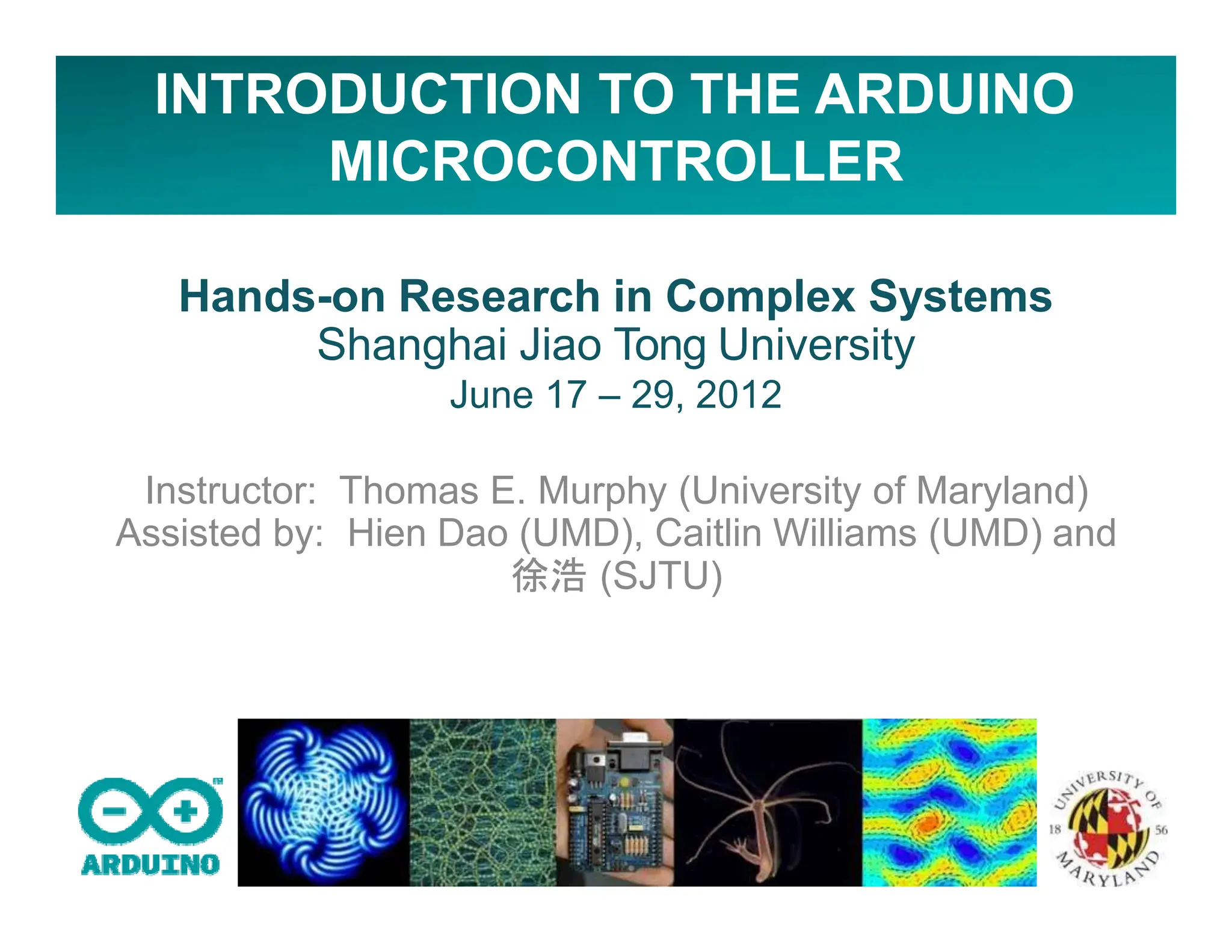 INTRODUCTION TO THE ARDUINO
MICROCONTROLLER
Hands-on Research in Complex Systems
Shanghai Jiao Tong University
June 17 – 29, 2012
Instructor: Thomas E. Murphy (University of Maryland)
Assisted by: Hien Dao (UMD), Caitlin Williams (UMD) and
徐浩 (SJTU)
 