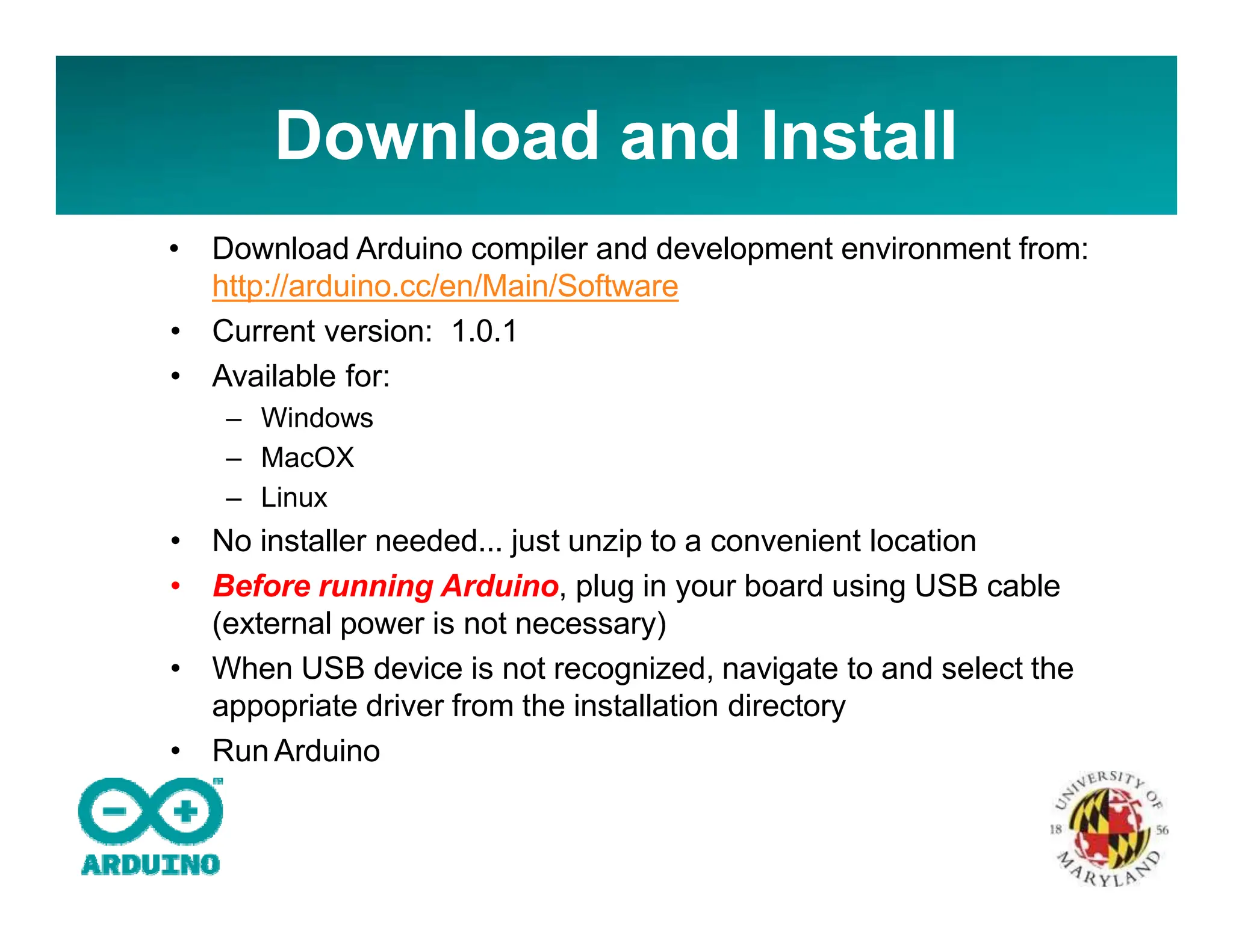 Download and Install
• Download Arduino compiler and development environment from:
http://arduino.cc/en/Main/Software
• Current version: 1.0.1
• Available for:
– Windows
– MacOX
– Linux
• No installer needed... just unzip to a convenient location
• Before running Arduino, plug in your board using USB cable
(external power is not necessary)
• When USB device is not recognized, navigate to and select the
appopriate driver from the installation directory
• Run Arduino
 