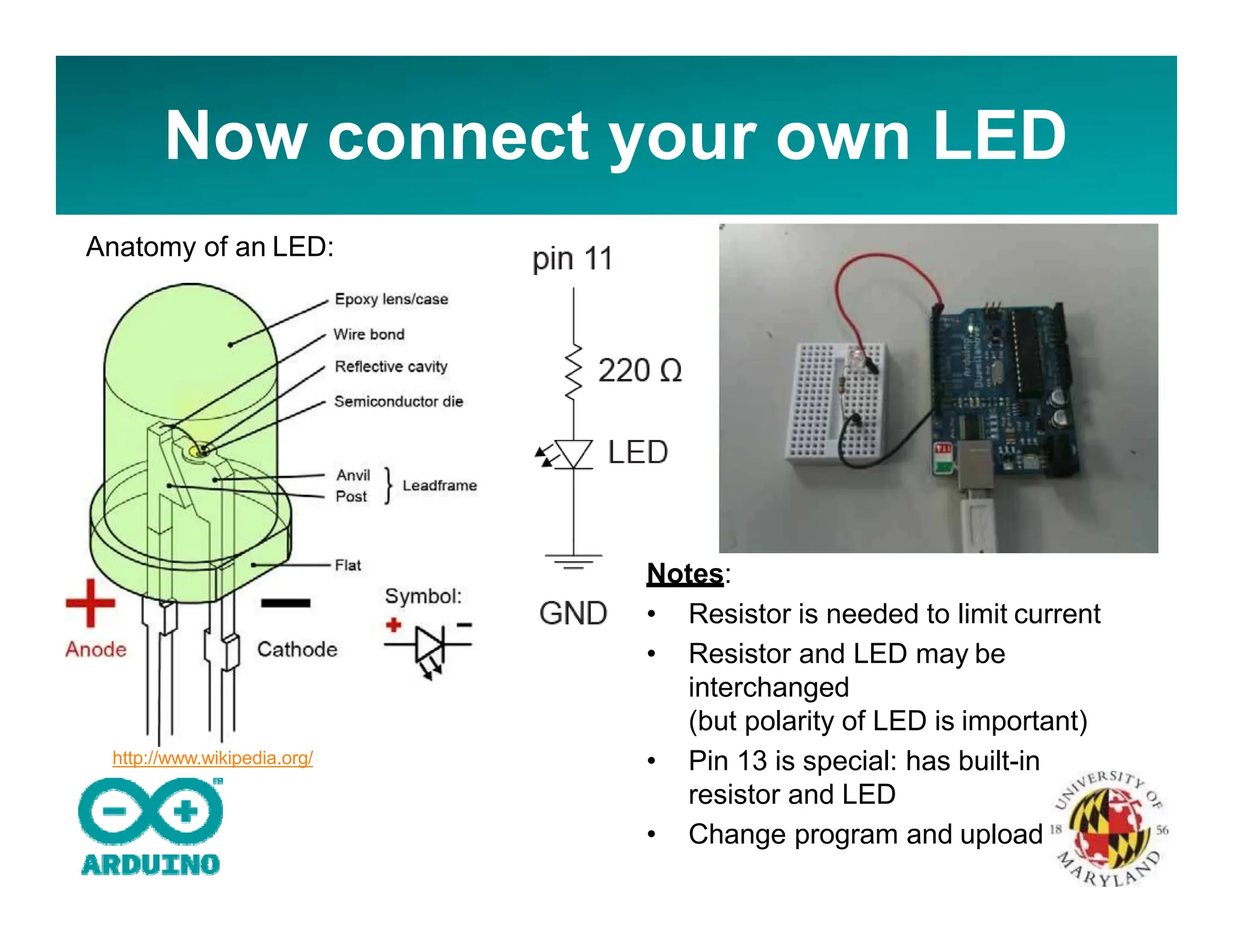 Now connect your own LED
Anatomy of an LED:
http://www.wikipedia.org/
Notes:
• Resistor is needed to limit current
• Resistor and LED may be
interchanged
(but polarity of LED is important)
• Pin 13 is special: has built-in
resistor and LED
• Change program and upload
 