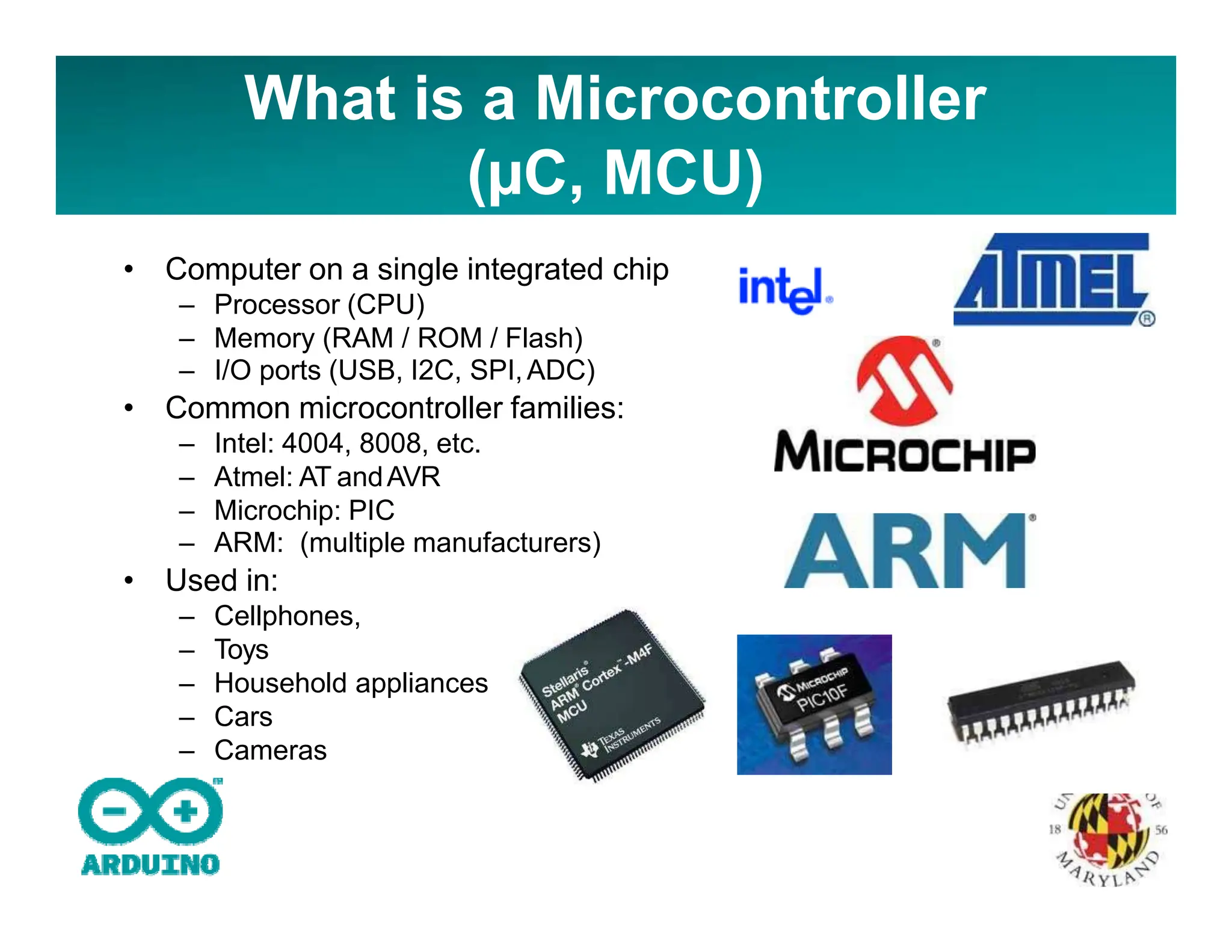 What is a Microcontroller
(µC, MCU)
• Computer on a single integrated chip
– Processor (CPU)
– Memory (RAM / ROM / Flash)
– I/O ports (USB, I2C, SPI,ADC)
• Common microcontroller families:
– Intel: 4004, 8008, etc.
– Atmel: AT andAVR
– Microchip: PIC
– ARM: (multiple manufacturers)
• Used in:
– Cellphones,
– Toys
– Household appliances
– Cars
– Cameras
 