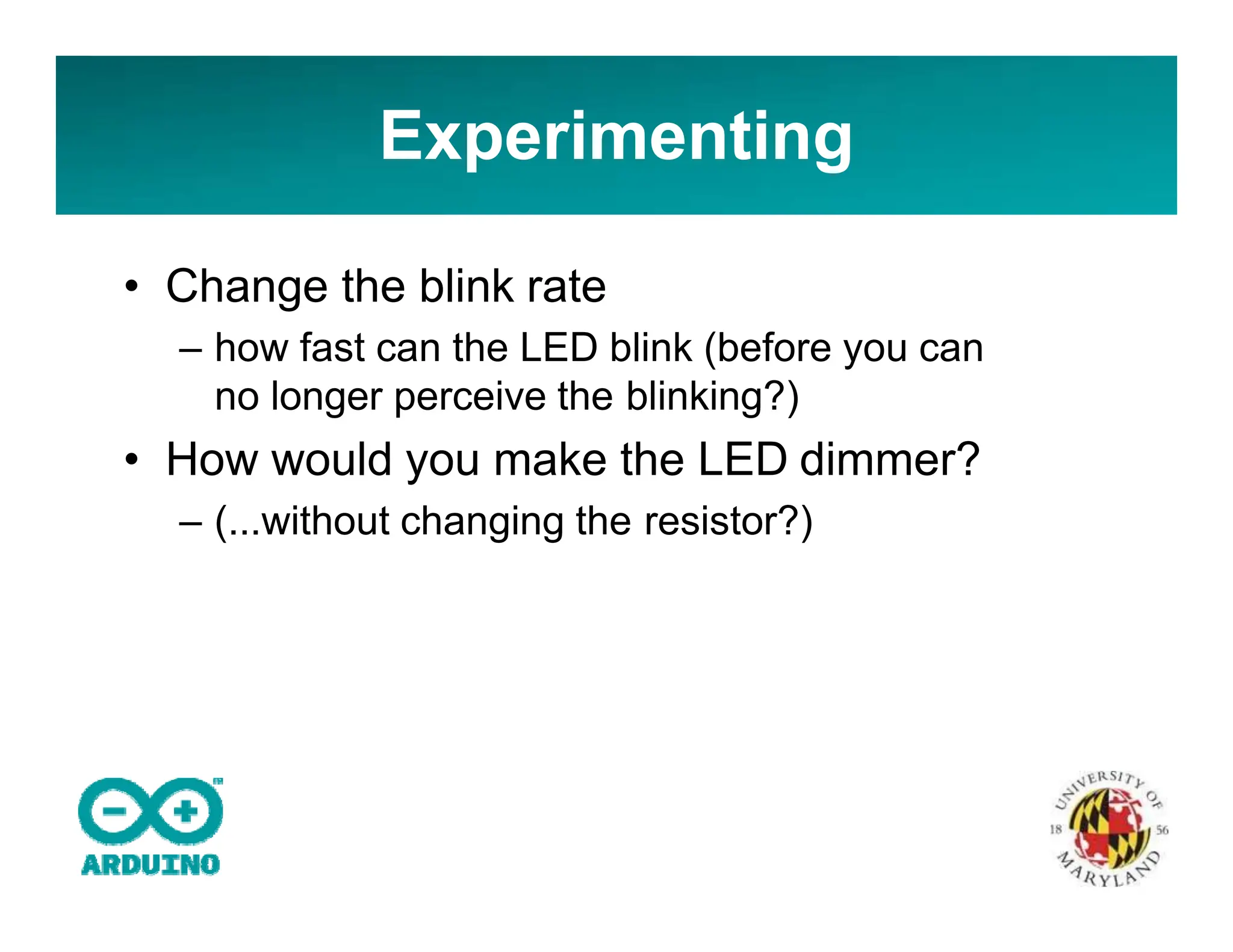 • Change the blink rate
– how fast can the LED blink (before you can
no longer perceive the blinking?)
• How would you make the LED dimmer?
– (...without changing the resistor?)
Experimenting
 