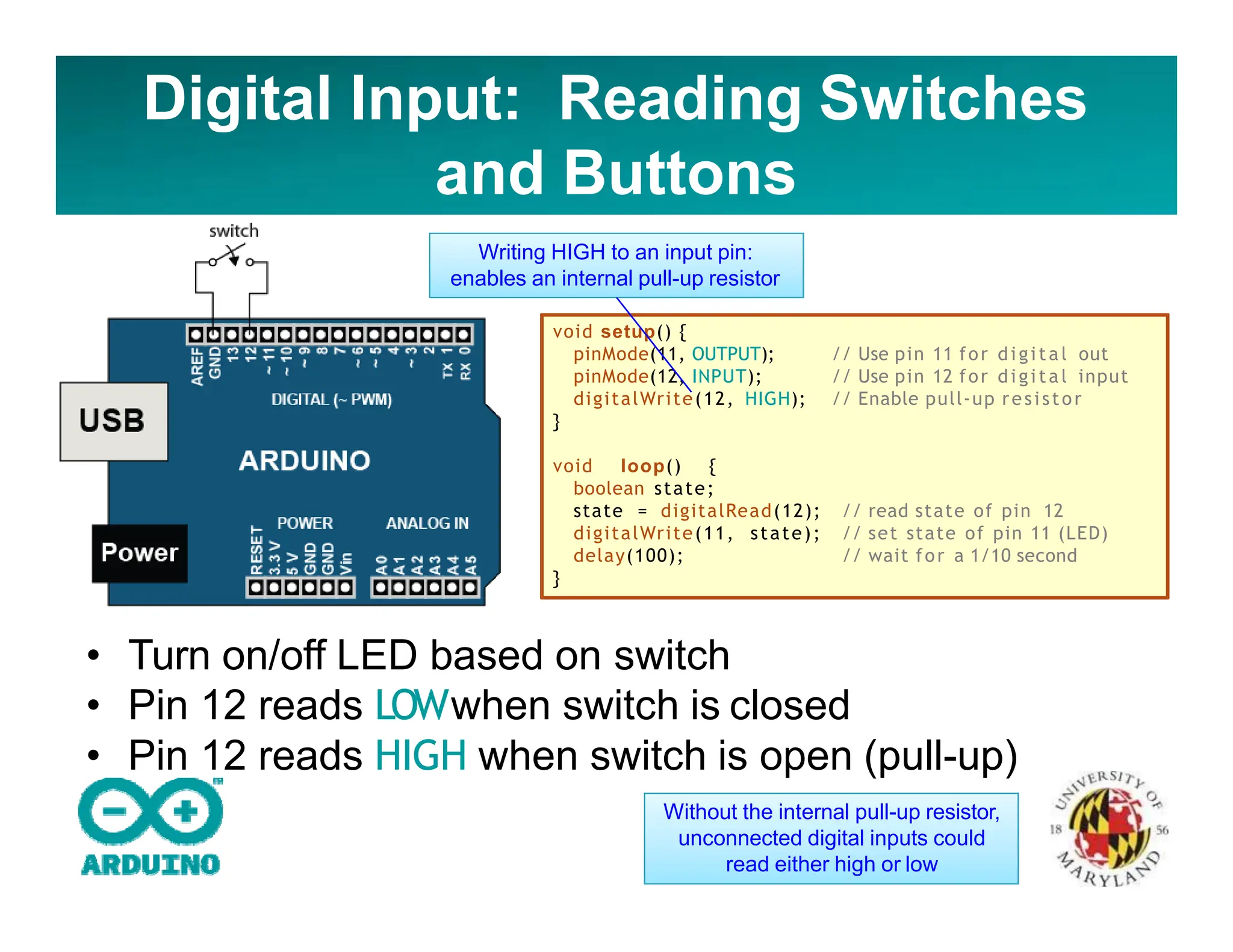 Digital Input: Reading Switches
and Buttons
// Use pin 11 for digital out
// Use pin 12 for digital input
// Enable pull‐up resistor
void setup() {
pinMode(11, OUTPUT);
pinMode(12, INPUT);
digitalWrite(12, HIGH);
}
// read state of pin 12
// set state of pin 11 (LED)
// wait for a 1/10 second
void loop() {
boolean state;
state = digitalRead(12);
digitalWrite(11, state);
delay(100);
}
Writing HIGH to an input pin:
enables an internal pull-up resistor
• Turn on/off LED based on switch
• Pin 12 reads LOWwhen switch is closed
• Pin 12 reads HIGH when switch is open (pull-up)
Without the internal pull-up resistor,
unconnected digital inputs could
read either high or low
 