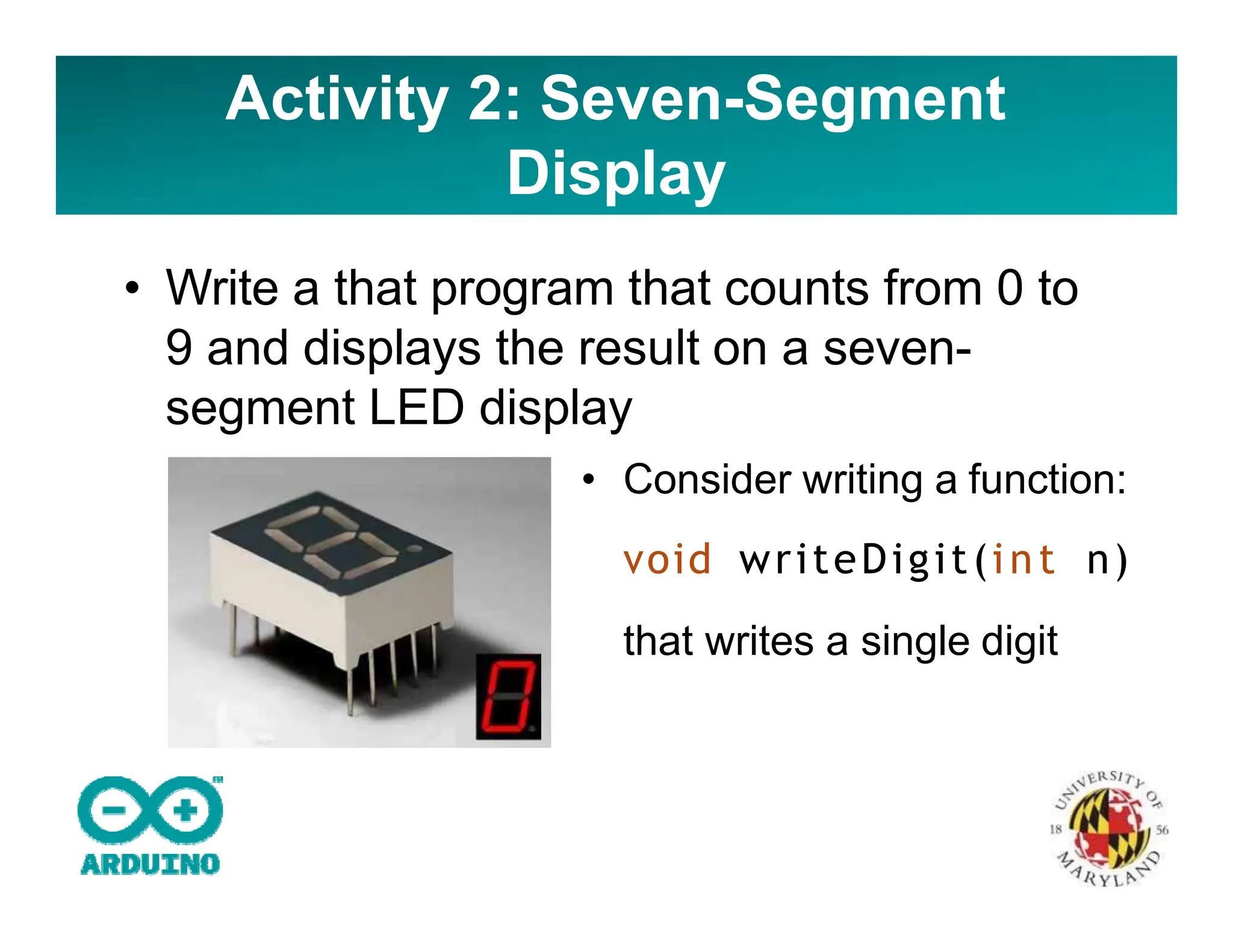 Activity 2: Seven-Segment
Display
• Write a that program that counts from 0 to
9 and displays the result on a seven-
segment LED display
• Consider writing a function:
void writeDigit(int n)
that writes a single digit
 