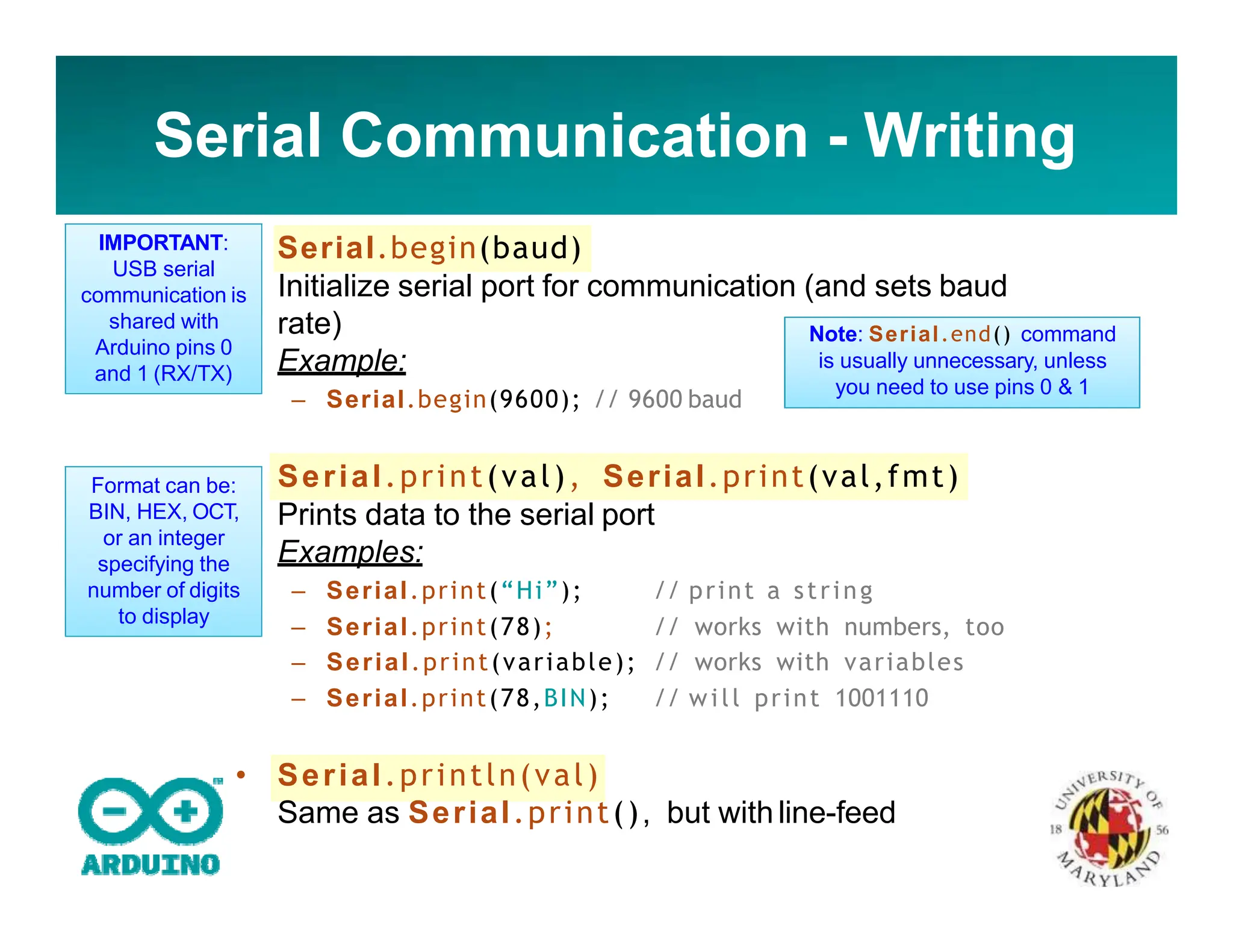 Serial Communication - Writing
• Serial.begin(baud)
Initialize serial port for communication (and sets baud
rate)
Example:
– Serial.begin(9600); // 9600 baud
• Serial.print(val), Serial.print(val,fmt)
Prints data to the serial port
Examples:
– Serial.print(“Hi”); // print a string
– Serial.print(78); // works with numbers, too
– Serial.print(variable); // works with variables
– Serial.print(78,BIN); // will print 1001110
• Serial.println(val)
Same as Serial.print(), but withline-feed
Note: Serial.end() command
is usually unnecessary, unless
you need to use pins 0 & 1
IMPORTANT:
USB serial
communication is
shared with
Arduino pins 0
and 1 (RX/TX)
Format can be:
BIN, HEX, OCT,
or an integer
specifying the
number of digits
to display
 