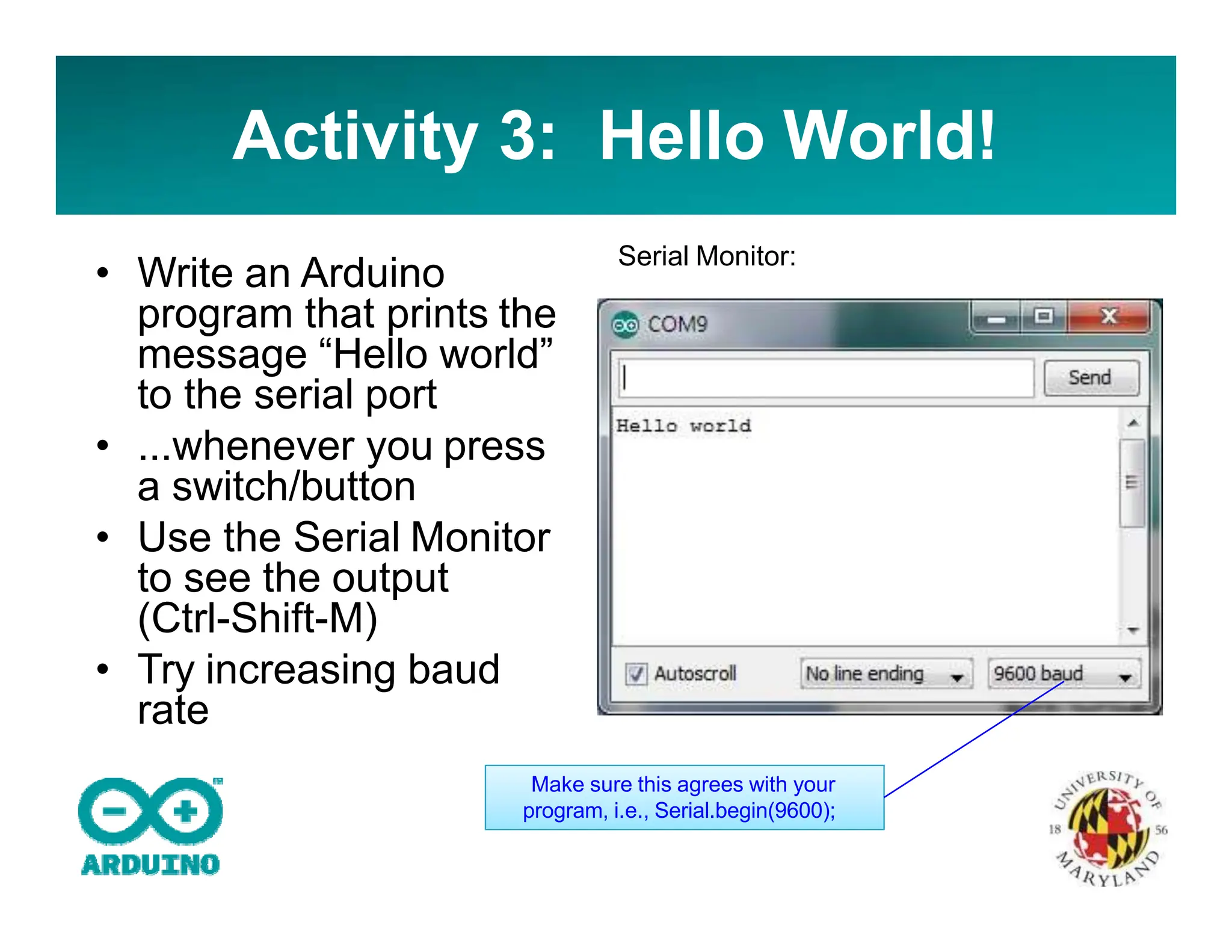 Activity 3: Hello World!
• Write an Arduino
program that prints the
message “Hello world”
to the serial port
• ...whenever you press
a switch/button
• Use the Serial Monitor
to see the output
(Ctrl-Shift-M)
• Try increasing baud
rate
Serial Monitor:
Make sure this agrees with your
program, i.e., Serial.begin(9600);
 
