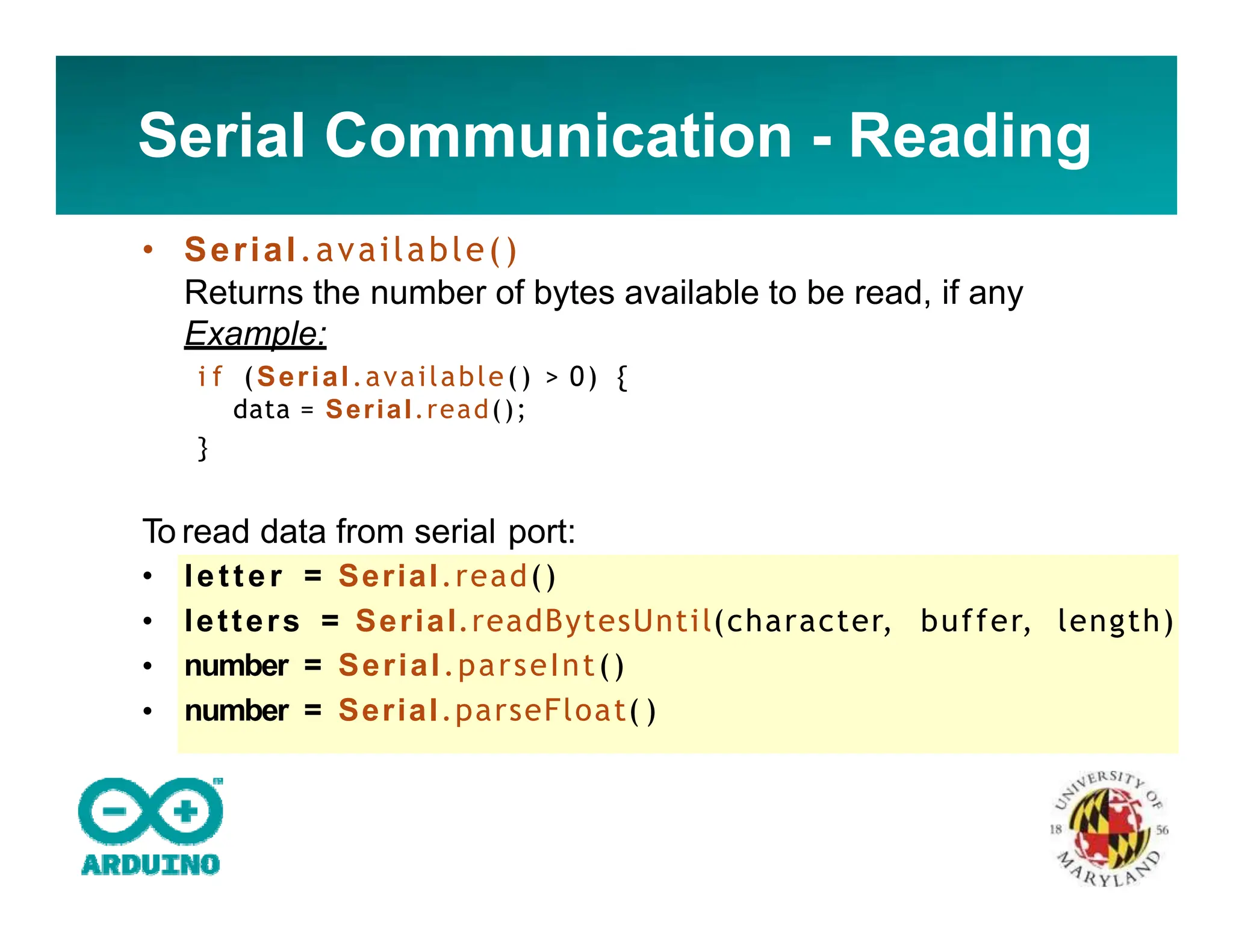 Serial Communication - Reading
• Serial.available()
Returns the number of bytes available to be read, if any
Example:
i f (Serial.available() > 0) {
data = Serial.read();
}
To read data from serial port:
•
•
•
•
letter = Serial.read()
letters = Serial.readBytesUntil(character, buffer, length)
number = Serial.parseInt()
number = Serial.parseFloat( )
 