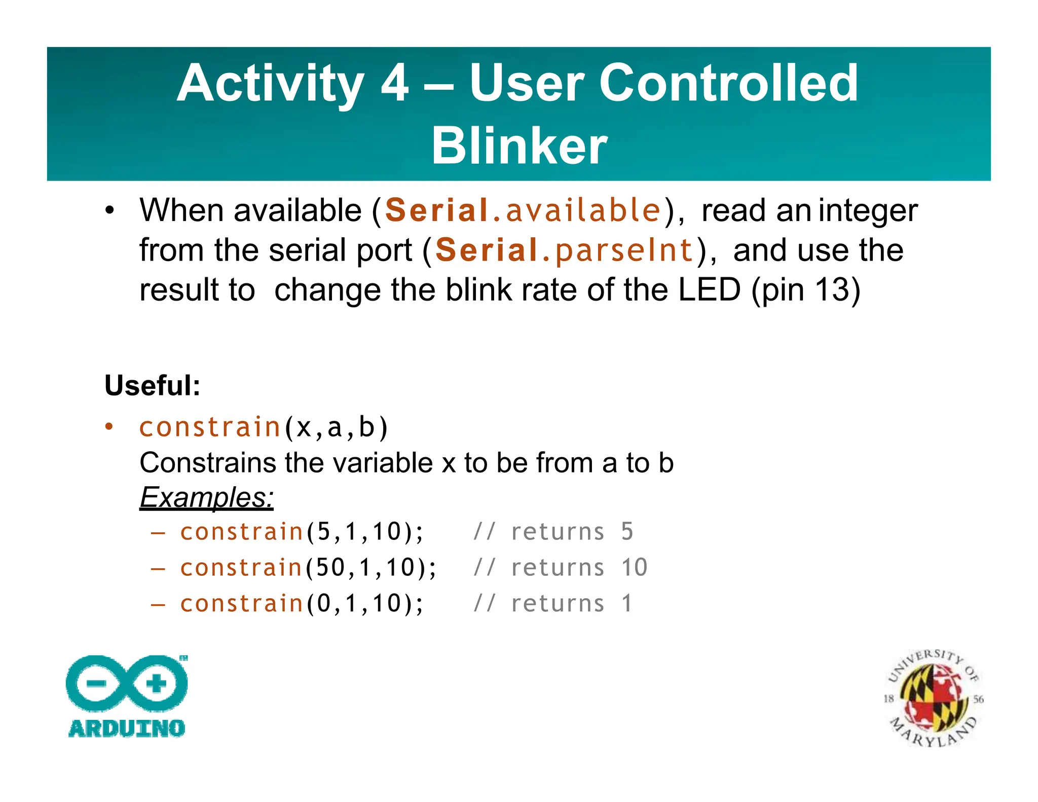 Activity 4 – User Controlled
Blinker
• When available (Serial.available), read an integer
from the serial port (Serial.parseInt), and use the
result to change the blink rate of the LED (pin 13)
Useful:
• constrain(x,a,b)
Constrains the variable x to be from a to b
Examples:
– constrain(5,1,10); // returns 5
– constrain(50,1,10); // returns 10
– constrain(0,1,10); // returns 1
 