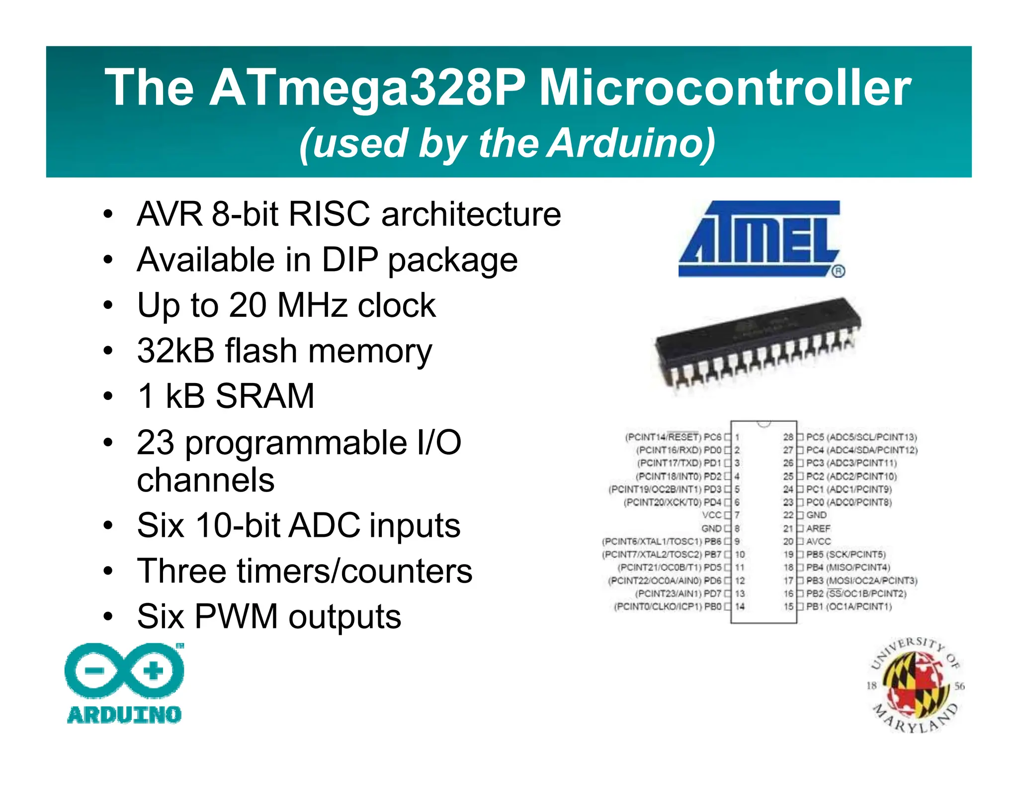 The ATmega328P Microcontroller
(used by the Arduino)
• AVR 8-bit RISC architecture
• Available in DIP package
• Up to 20 MHz clock
• 32kB flash memory
• 1 kB SRAM
• 23 programmable I/O
channels
• Six 10-bit ADC inputs
• Three timers/counters
• Six PWM outputs
 