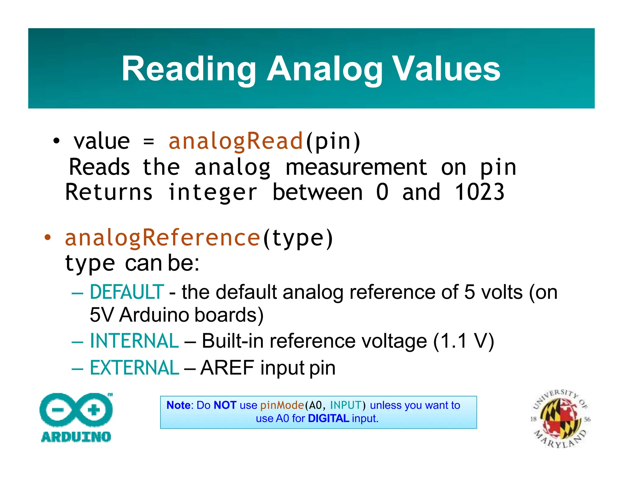 Reading Analog Values
• value = analogRead(pin)
Reads the analog measurement on pin
Returns integer between 0 and 1023
• analogReference(type)
type can be:
– DEFAULT - the default analog reference of 5 volts (on
5V Arduino boards)
– INTERNAL – Built-in reference voltage (1.1 V)
– EXTERNAL – AREF input pin
Note: Do NOT use pinMode(A0, INPUT) unless you want to
use A0 for DIGITAL input.
 