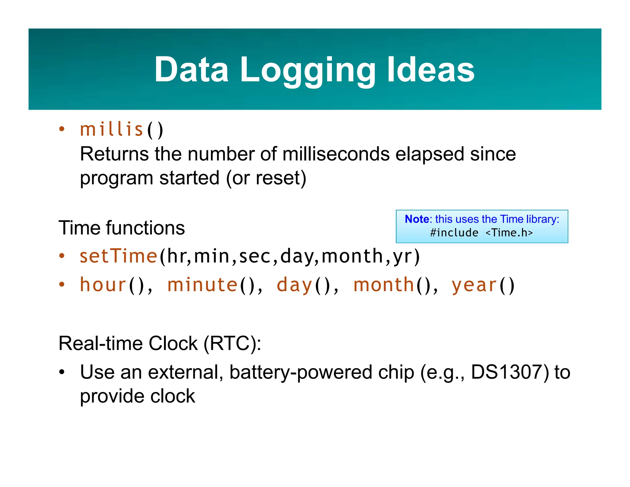 Data Logging Ideas
• m i l l i s ( )
Returns the number of milliseconds elapsed since
program started (or reset)
Time functions
• setTime(hr,min,sec,day,month,yr)
• hour(), minute(), day(), month(), year()
Real-time Clock (RTC):
• Use an external, battery-powered chip (e.g., DS1307) to
provide clock
Note: this uses the Time library:
#include <Time.h>
 