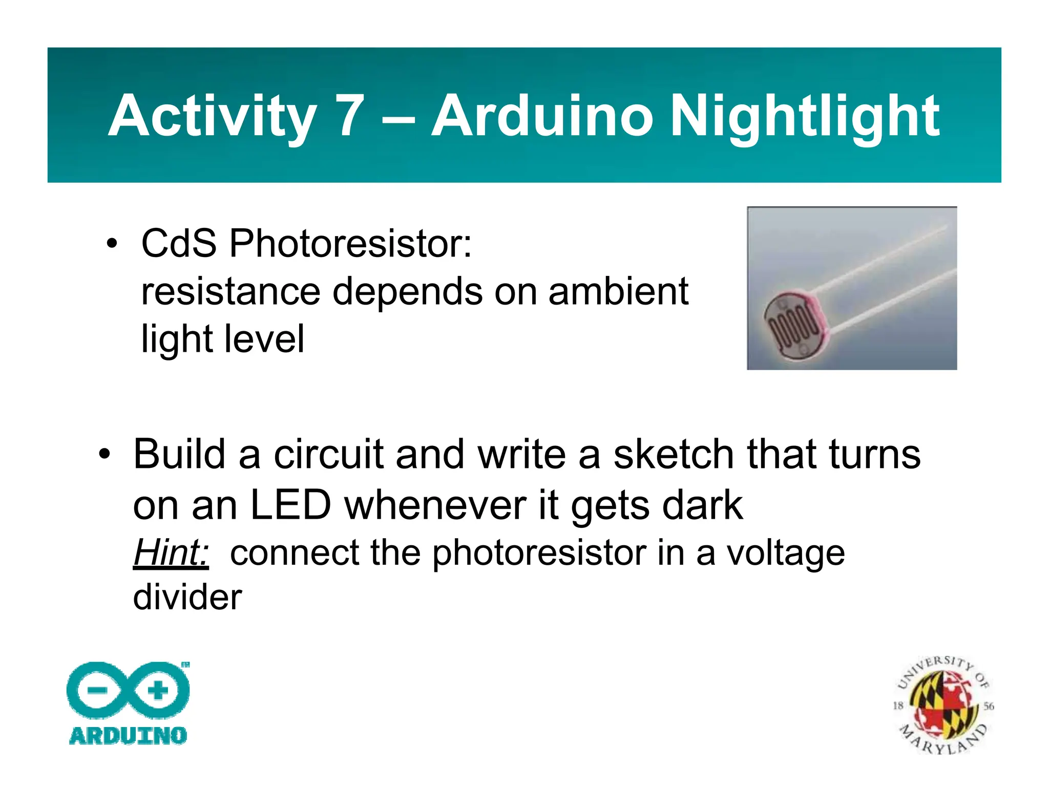 Activity 7 – Arduino Nightlight
• CdS Photoresistor:
resistance depends on ambient
light level
• Build a circuit and write a sketch that turns
on an LED whenever it gets dark
Hint: connect the photoresistor in a voltage
divider
 