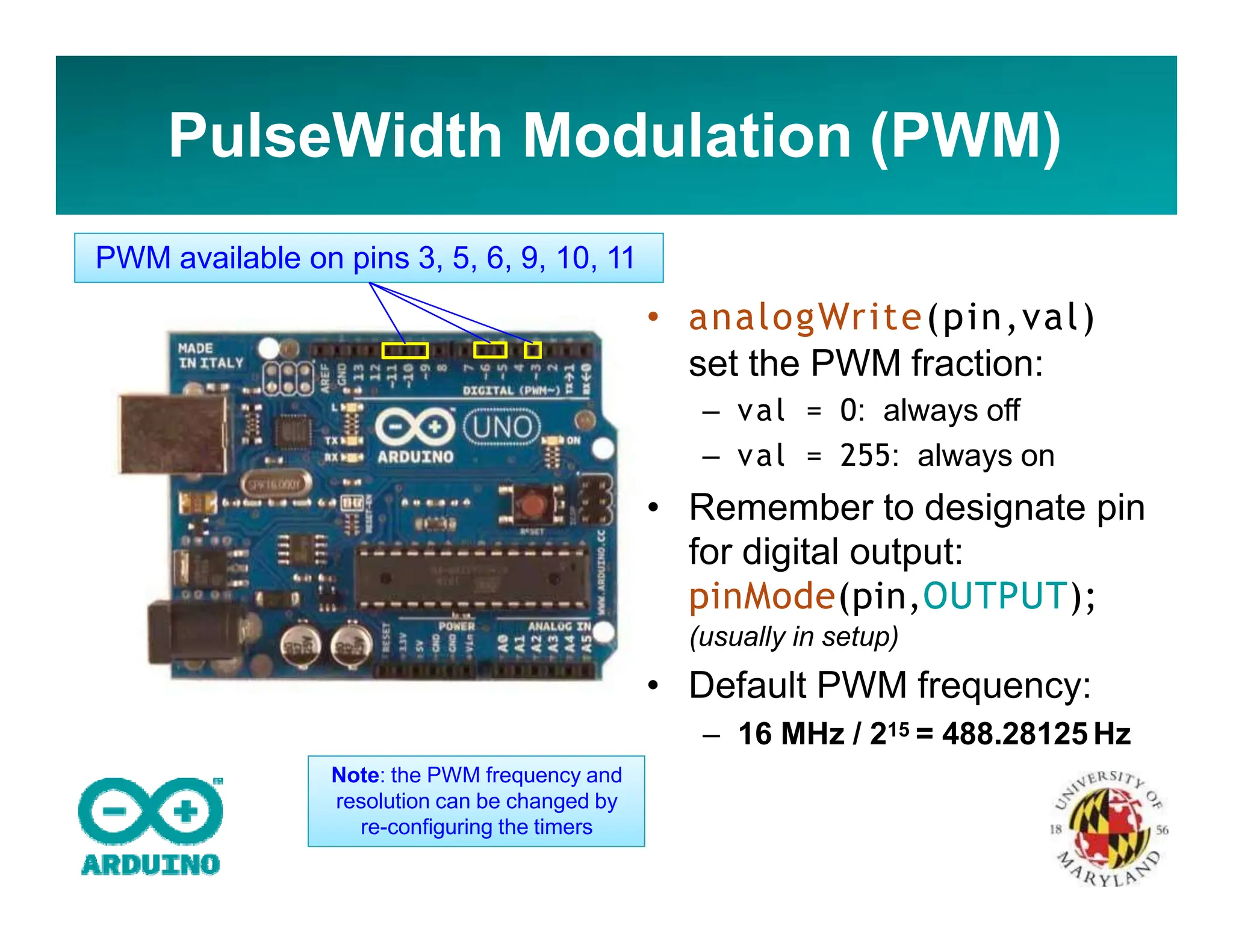 PulseWidth Modulation (PWM)
• analogWrite(pin,val)
set the PWM fraction:
– val = 0: always off
– val = 255: always on
• Remember to designate pin
for digital output:
pinMode(pin,OUTPUT);
(usually in setup)
• Default PWM frequency:
– 16 MHz / 215 = 488.28125 Hz
PWM available on pins 3, 5, 6, 9, 10, 11
Note: the PWM frequency and
resolution can be changed by
re-configuring the timers
 