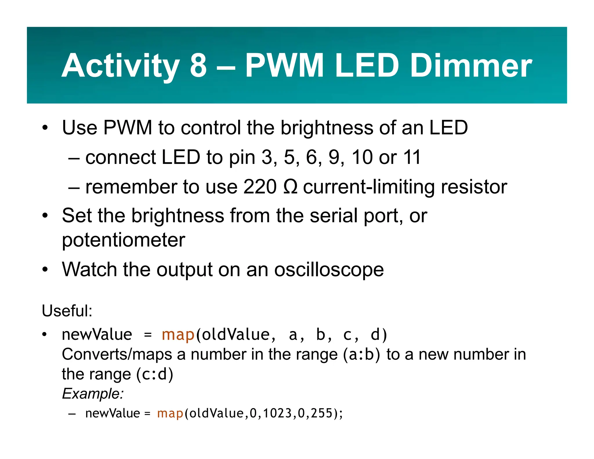 Activity 8 – PWM LED Dimmer
• Use PWM to control the brightness of an LED
– connect LED to pin 3, 5, 6, 9, 10 or 11
– remember to use 220 Ω current-limiting resistor
• Set the brightness from the serial port, or
potentiometer
• Watch the output on an oscilloscope
Useful:
• newValue = map(oldValue, a, b, c, d)
Converts/maps a number in the range (a:b) to a new number in
the range (c:d)
Example:
– newValue = map(oldValue,0,1023,0,255);
 