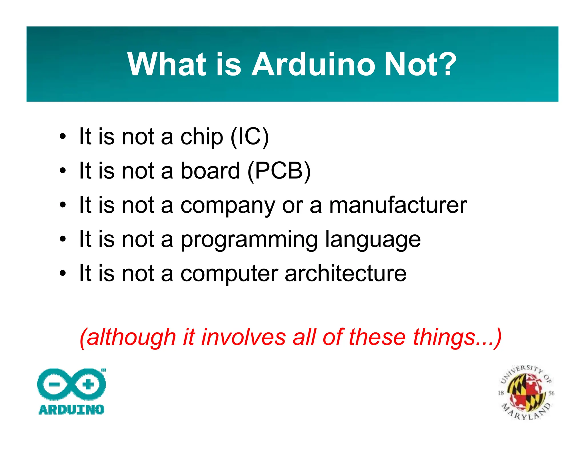 What is Arduino Not?
• It is not a chip (IC)
• It is not a board (PCB)
• It is not a company or a manufacturer
• It is not a programming language
• It is not a computer architecture
(although it involves all of these things...)
 