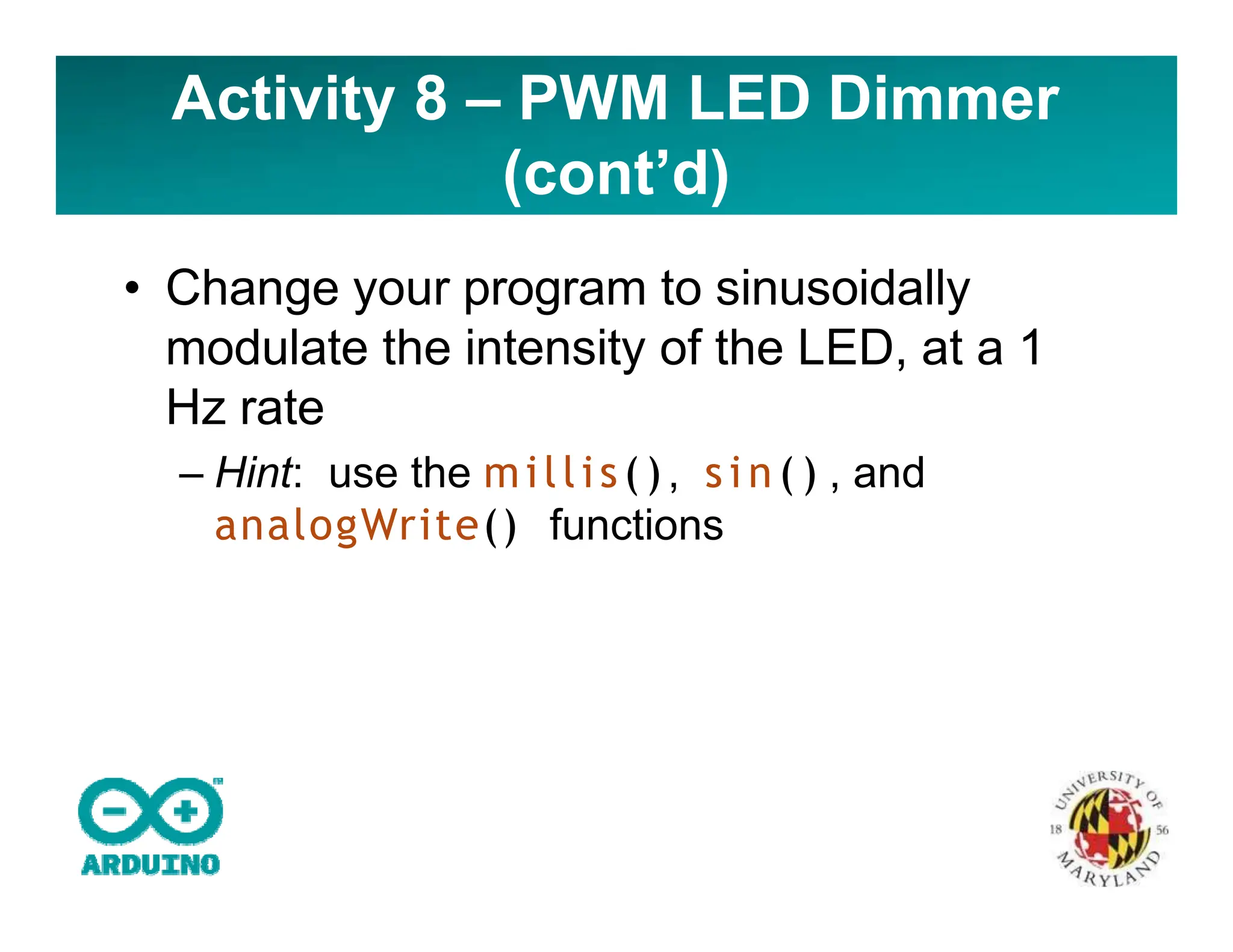 • Change your program to sinusoidally
modulate the intensity of the LED, at a 1
Hz rate
– Hint: use the millis(), s i n ( ) , and
analogWrite() functions
Activity 8 – PWM LED Dimmer
(cont’d)
 