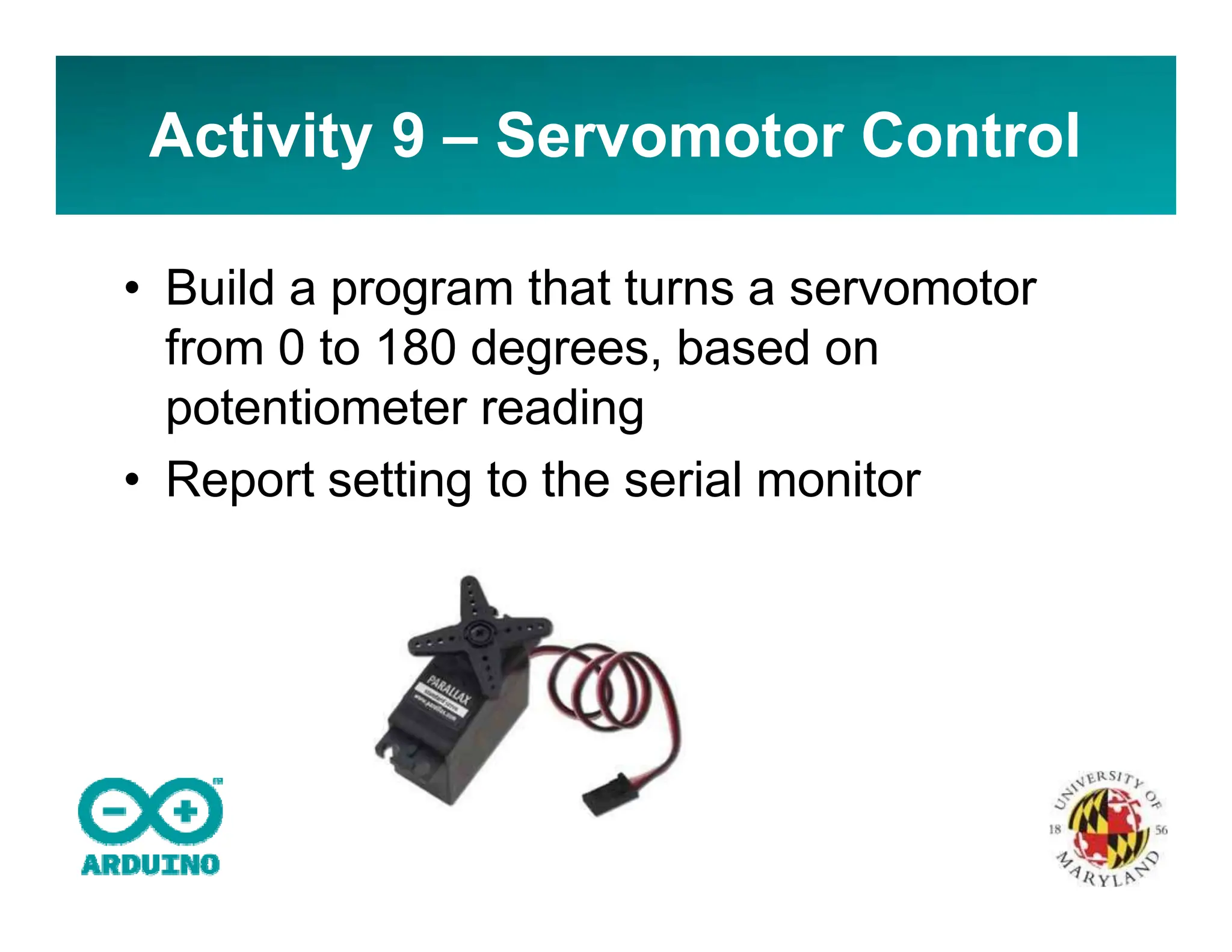 Activity 9 – Servomotor Control
• Build a program that turns a servomotor
from 0 to 180 degrees, based on
potentiometer reading
• Report setting to the serial monitor
 