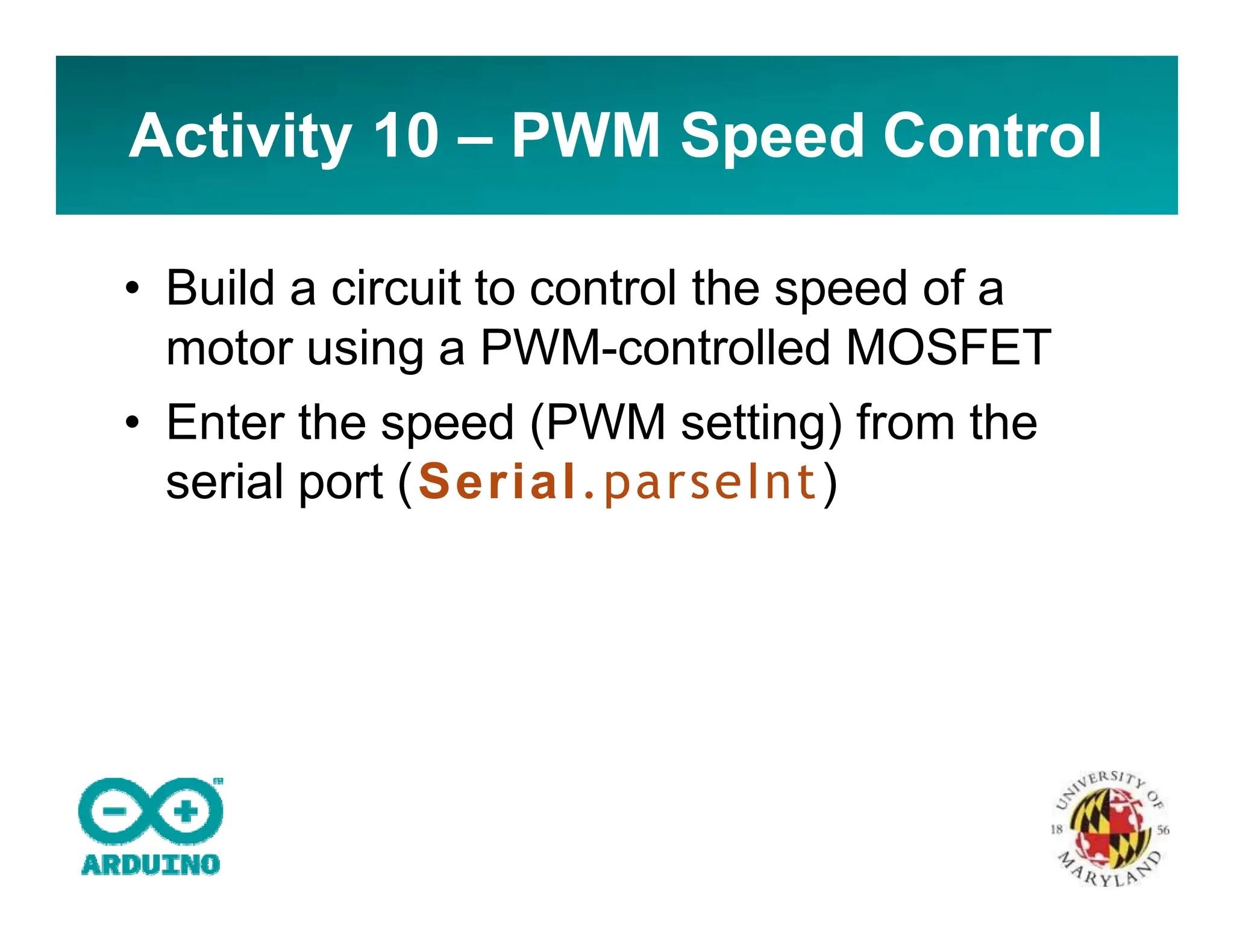 Activity 10 – PWM Speed Control
• Build a circuit to control the speed of a
motor using a PWM-controlled MOSFET
• Enter the speed (PWM setting) from the
serial port (Serial.parseInt)
 