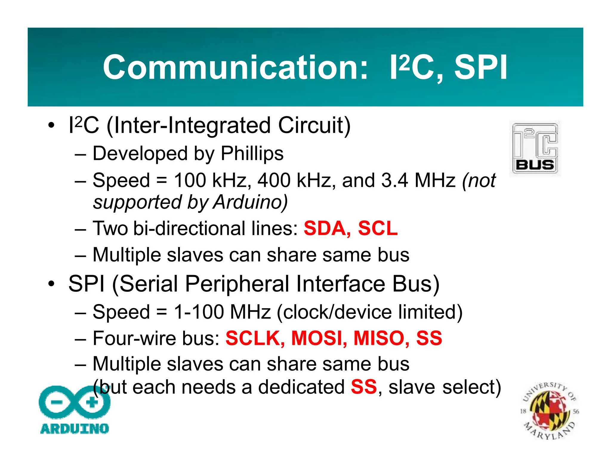 Communication: I2C, SPI
• I2C (Inter-Integrated Circuit)
– Developed by Phillips
– Speed = 100 kHz, 400 kHz, and 3.4 MHz (not
supported by Arduino)
– Two bi-directional lines: SDA, SCL
– Multiple slaves can share same bus
• SPI (Serial Peripheral Interface Bus)
– Speed = 1-100 MHz (clock/device limited)
– Four-wire bus: SCLK, MOSI, MISO, SS
– Multiple slaves can share same bus
(but each needs a dedicated SS, slave select)
 