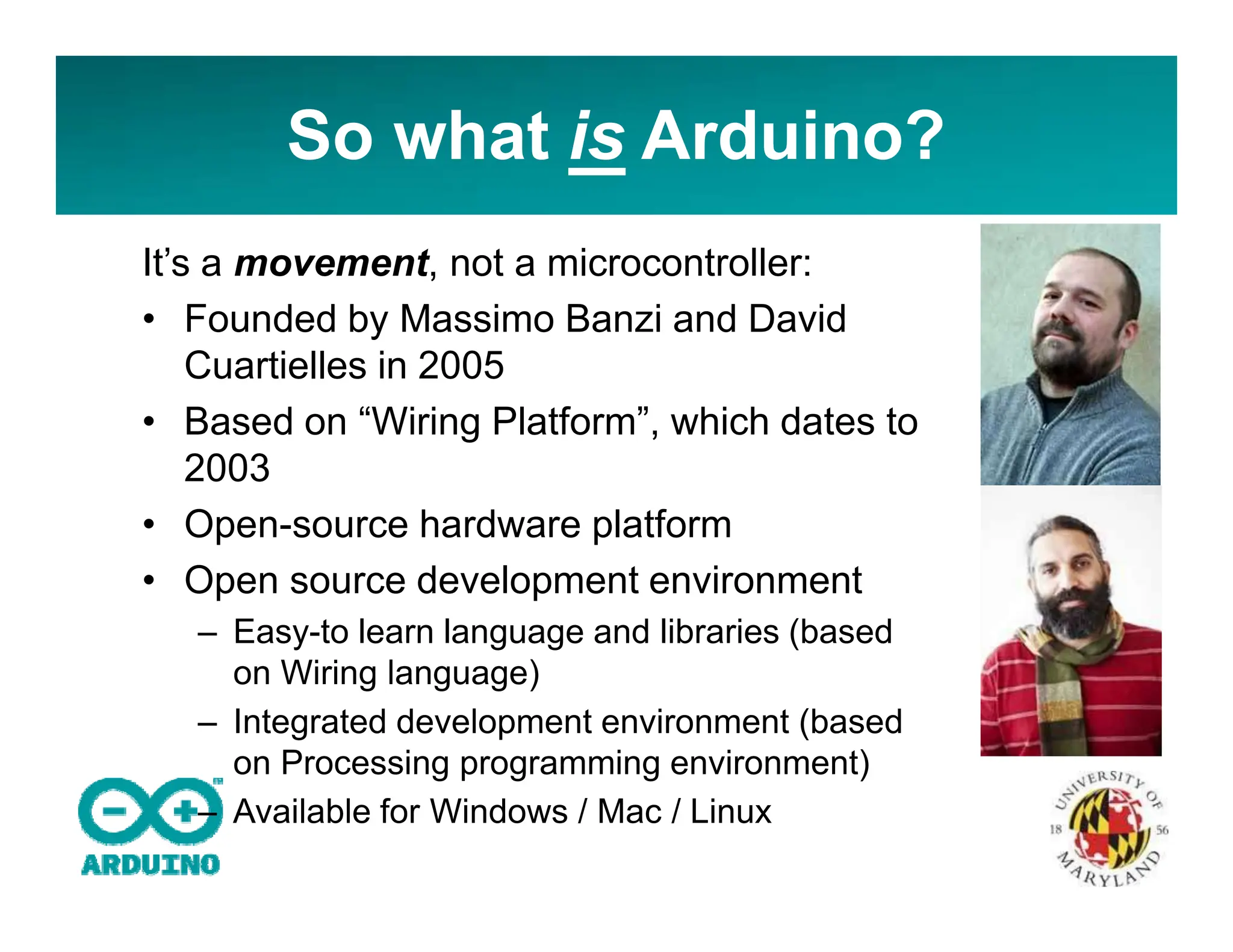 So what is Arduino?
It’s a movement, not a microcontroller:
• Founded by Massimo Banzi and David
Cuartielles in 2005
• Based on “Wiring Platform”, which dates to
2003
• Open-source hardware platform
• Open source development environment
– Easy-to learn language and libraries (based
on Wiring language)
– Integrated development environment (based
on Processing programming environment)
– Available for Windows / Mac / Linux
 