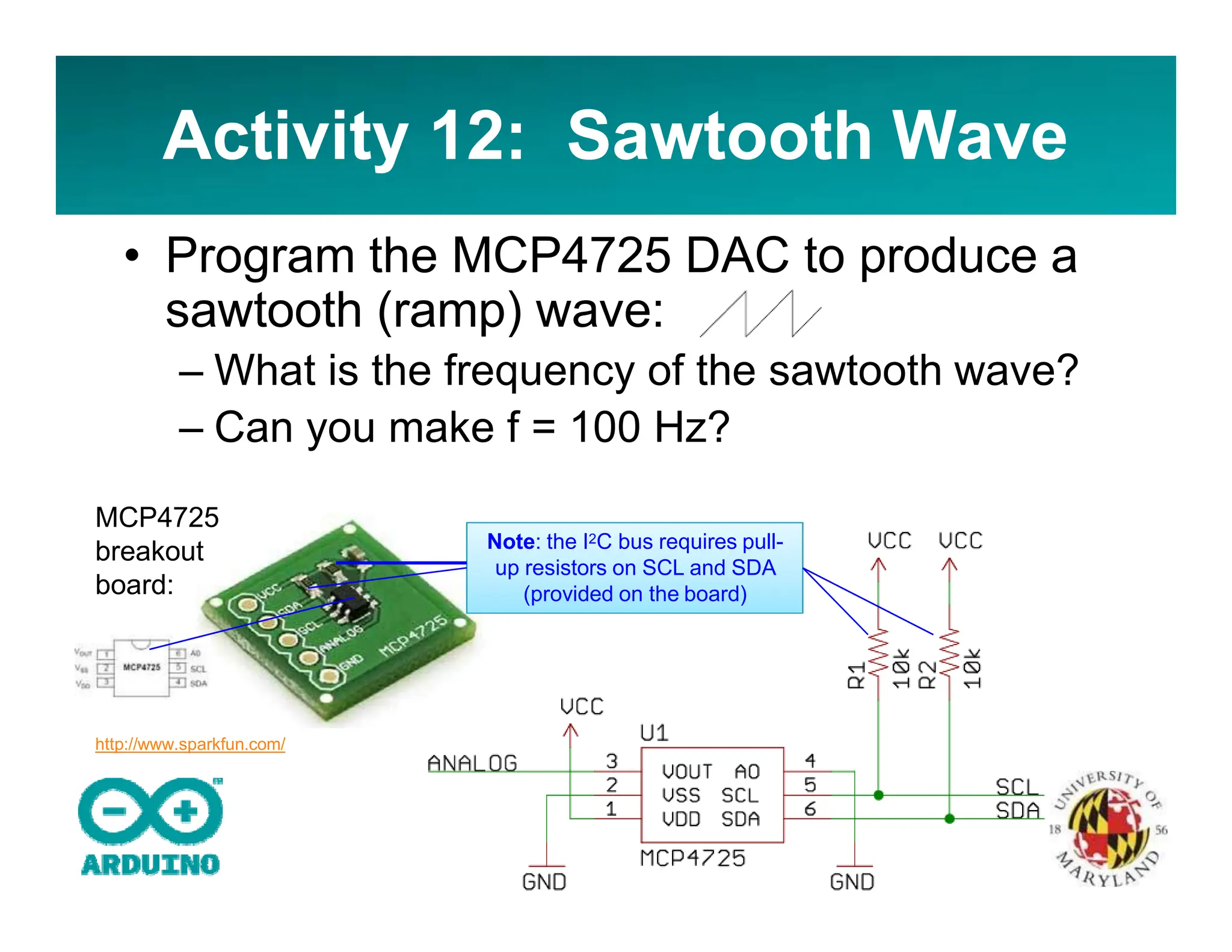 Activity 12: Sawtooth Wave
• Program the MCP4725 DAC to produce a
sawtooth (ramp) wave:
– What is the frequency of the sawtooth wave?
– Can you make f = 100 Hz?
Note: the I2C bus requires pull-
up resistors on SCL and SDA
(provided on the board)
MCP4725
breakout
board:
http://www.sparkfun.com/
 