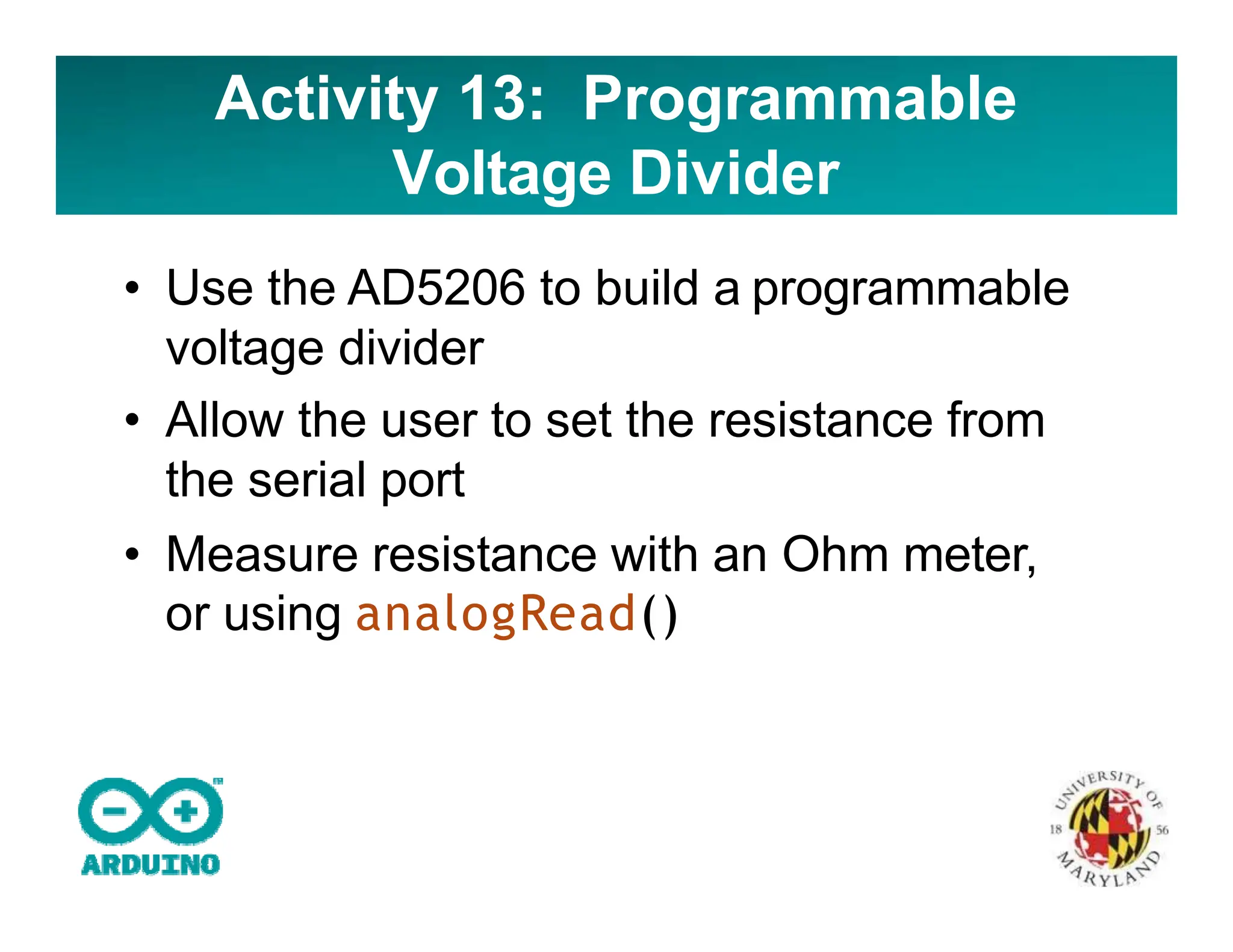 Activity 13: Programmable
Voltage Divider
• Use the AD5206 to build a programmable
voltage divider
• Allow the user to set the resistance from
the serial port
• Measure resistance with an Ohm meter,
or using analogRead()
 